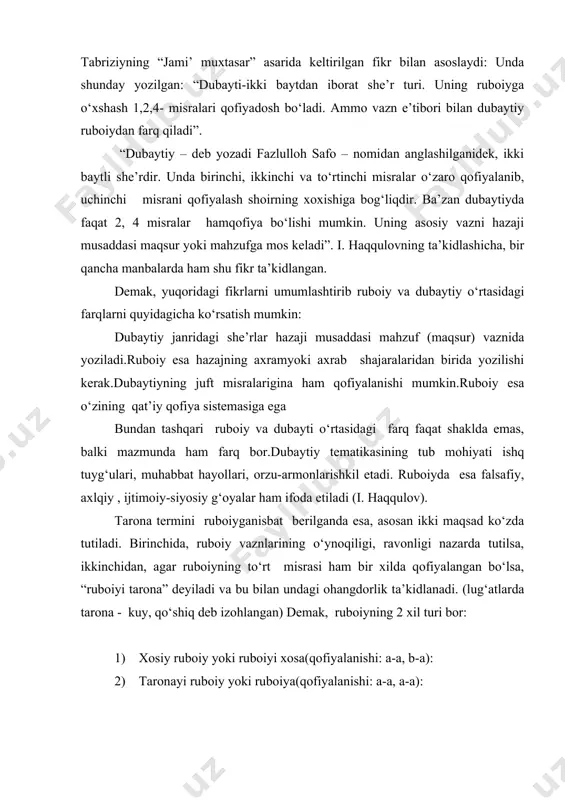 n undagi ohangdorlik ta’kidlanadi. (lug‘atlarda tarona - kuy, qo‘shiq deb izohlangan) demak, ruboiyning 2 xil turi bor: 1) xosiy ruboiy yoki ruboiyi xosa(qofiyalanishi: a-a, b-a): 2) taronayi ruboiy yoki ruboiya(qofiyalanishi: a-a, a-a): ruboiy muayyan kompozitsiyaga ega bo‘lib, unda mumtoz ruboiy talablariga ko‘ra, to‘rt unsur mavjud bo‘ladi. mazkur unsurlar to‘rt misrada aytilmoqchi bo‘lgan falsafiy, axloqiy yoki didaktik fikrning ma’lum bir yaxlitlikka erishishini ta’minlaydi. shu ma’noda to‘rt misrani quyidagi unsurlarga taqsimlash mumkin: 1) tezis – unda ruboiyda aytilmoqchi bo‘lgan fikr, boshqacha aytganda ruboiy mavzusi bayon qilingan bo‘ladi; 2) antitezis – bunda birinchi misraga qarama-qarshi fikr aytiladi; 3) moddai ruboiy – to‘rtinchi misrada aytilmoqchi bo‘lgan fikr uchun ko‘prik vazifasini o‘taydi; 4) sintez– xulosa. lekin bu unsurlarning doimiy mavjud bo‘lish talabi nisbiy bo‘lib, ko‘pincha tezis va antitezisning o‘rniga faqat moddai ruboiy va sintezning qo‘llanilganligini kuzatish mumkin. har qanday adabiy shakl mazmun tomoni bilan qimmatli. mazmun uchun xizmat qilmagan shaklning ahamiyati to‘g‘risida gap bo‘lishi mumkin …