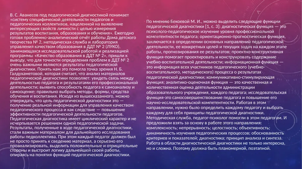 ентам деятельности. третий этап — итоговая диагностика по итогам учебного года в целом, которая позволяет выявить уровень компетентности педагога, его рейтинг среди всех педагогов образовательной организации, наметить перспективные, более эффективные формы и методы педагогической деятельности. анализ учебно-воспитательного процесса позволяет выделить в педагогической диагностике следующие уровни познания компонентная диагностика — изучение отдельных компонентов педагогического процесса. например — общее физическое развитие ребенка, воспитательный процесс в творческом объединении и т. д. структурная диагностика — анализ результатов компонентной диагностики, составляющий соответствующее диагностическое заключение по каждой структурной части. например — нравственное воспитание, исследование личностных качеств воспитанника и т. д. системная диагностика — анализ полученных результатов и выводов структурной диагностики, оформление обоснованного заключения. уровень системной диагностики, её результаты позволили не только выявить основные связи внутри образовательной деятельности дома детского творчества № 2 г. читы, но и предположить основные результаты формирования личности с учетом влияющих на этот процесс внешних и внутренних факторов. в связи с этим были …