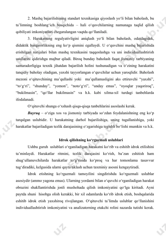 imning boshlang‘ich bosqichida – hali o‘quvchilarning namunaga taqlid qilish qobiliyati imkoniyatlari chegaralangan vaqtda qo‘llaniladi. 3. harakatning regulyativligini aniqlash yo‘li bilan baholash, odatdagidek, didaktik barqarorlikning eng ko‘p qismini egallaydi. u o‘quvchini mashq bajarishida erishilgan natijalari bilan mashq texnikasini taqqoslashga va uni individuallashtirish usullarini qidirishga majbur qiladi. biroq bunday baholash faqat jismoniy tarbiyaning samaradorligiga texnik jihatdan bajarilish holini tushunadigan va o‘zining harakatini tanqidiy baholay oladigan, yaxshi tayyorlangan o‘quvchilar uchun yaroqlidir. baholash mezoni o‘qituvchining ma’qullashi yoki ma’qullamasligini aks ettiruvchi “yaxshi”, “to‘g‘ri”, “shunday”, “yomon”, “noto‘g‘ri”, “unday emas”, “oyoqlar yuqoriroq”, “bukilmasin”, “qo‘llar bukilmasin” va h.k. kabi xilma-xil turdagi tanbehlarda ifodalanadi. o‘qituvchi shunga o‘xshash qisqa-qisqa tanbehlarini asoslashi kerak. buyruq – o‘ziga xos va jismoniy tarbiyada so‘zdan foydalanishning eng ko‘p tarqalgan uslubidir. u harakatning darhol bajarilishiga, uning tugallanishiga, yoki harakatlar bajariladigan tezlik darajasining o‘zgarishiga tegishli bo‘lishi mumkin va h.k. idrok qilishning ko‘rgazmali uslublari ushbu guruh uslublari o‘rganiladigan harakatni ko‘rib va eshitib idrok etilishini ta’minlaydi. harakatlar ritmini, tezlik …