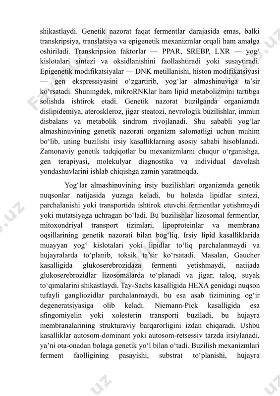 planadi va jigar, taloq, suyak to‘qimalarini shikastlaydi. tay-sachs kasalligida hexa genidagi nuqson tufayli gangliozidlar parchalanmaydi, bu esa asab tizimining og‘ir degeneratsiyasiga olib keladi. niemann-pick kasalligida esa sfingomiyelin yoki xolesterin transporti buziladi, bu hujayra membranalarining strukturaviy barqarorligini izdan chiqaradi. ushbu kasalliklar autosom-dominant yoki autosom-retsessiv tarzda irsiylanadi, ya’ni ota-onadan bolaga genetik yo‘l bilan o‘tadi. buzilish mexanizmlari ferment faolligining pasayishi, substrat to‘planishi, hujayra organellalarining shikastlanishi, signal uzatishning susayishi va hujayra o‘limi bilan bog‘liq. hujayra darajasida lizosomal shish, mitoxondriyal disfunksiya, oksidlovchi stress va apoptotik mexanizmlar faollashadi. bu holatlar klinik jihatdan nevrologik buzilishlar, jigar va taloq kattalashuvi, suyak deformatsiyalari, immun yetishmovchilik, o‘sishning sekinlashuvi va metabolik disbalans bilan namoyon bo‘ladi. irsiy lipid buzilishlarining sabablari faqat genetik nuqsonlar bilan cheklanmay, epigenetik omillar, atrof-muhit ta’siri, gormonlar va metabolik holat bilan ham murakkab tarzda bog‘liq. shu sababli bu kasalliklarni aniqlashda molekulyar-genetik tekshiruvlar, ferment faolligi tahlillari, lipid profili va klinik simptomlar birgalikda baholanadi. buzilish mexanizmlarini chuqur tushunish kasallikni erta aniqlash, …