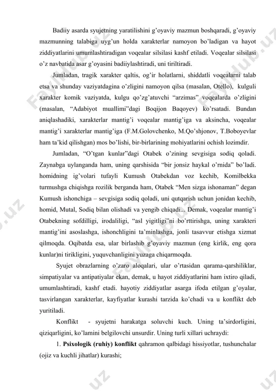 da. syujet obrazlarning o’zaro aloqalari, ular o’rtasidan qarama-qarshiliklar, simpatiyalar va antipatiyalar ekan, demak, u hayot ziddiyatlarini ham ixtiro qiladi, umumlashtiradi, kashf etadi. hayotiy ziddiyatlar asarga ifoda etilgan g’oyalar, tasvirlangan xarakterlar, kayfiyatlar kurashi tarzida ko’chadi va u konflikt deb yuritiladi. konflikt - syujetni harakatga soluvchi kuch. uning ta’sirdorligini, qiziqarligini, ko’lamini belgilovchi unsurdir. uning turli xillari uchraydi: 1. psixologik (ruhiy) konflikt qahramon qalbidagi hissiyotlar, tushunchalar (ojiz va kuchli jihatlar) kurashi; 2. ijtimoiy konflikt – asar qahramonlari bilan ular yashayotgan sharoit o’rtasidagi kurash; 3. shaxsiy – intim konflikt – bir biriga qarama-qarshi xarakterlar, guruhlar o’rtasidagi kurash. konfliktning ushbu uch xili hamma romanlarda ham uchraydi, lekin psixologik konflikt yetakchi bo’lgan asarlar (“sarob” - a.qahhor; “ulug’bek xazinasi” – o.yoqubov) doimo adabiyotning sifat ko’rsatgichi bo’lib, yorqin iz qoldirganlar. jumladan, “o’tkan kunlar” romanida yusufbek hoji, otabeklarning maslakdoshlari bilan musulmonqul, azizbekka o’xshash feodal tuzum hukmdorlari orasidagi to’qnashuv – ijtimoiy konfliktga asos solsa, otabek, hasanali, qutidor va homid, mutal, …