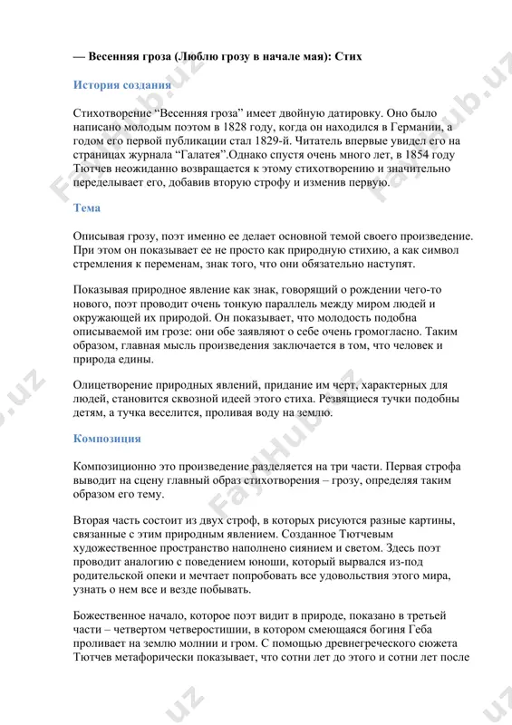 ему его стихи служат лучшим доказательством не бессмертия, а могущества слова. и как бы ни был сложен в душе поэта строй «таинственно волшебных дум», они, вопреки его собственному сомнению, все больше и больше находят путь к сердцу читателя. — весенняя гроза (люблю грозу в начале мая): стих история создания стихотворение “весенняя гроза” имеет двойную датировку. оно было написано молодым поэтом в 1828 году, когда он находился в германии, а годом его первой публикации стал 1829-й. читатель впервые увидел его на страницах журнала “галатея”.однако спустя очень много лет, в 1854 году тютчев неожиданно возвращается к этому стихотворению и значительно переделывает его, добавив вторую строфу и изменив первую. тема описывая грозу, поэт именно ее делает основной темой своего произведение. при этом он показывает ее не просто как природную стихию, а как символ стремления к переменам, знак того, что они обязательно наступят. показывая природное явление как знак, говорящий о рождении чего-то нового, поэт …