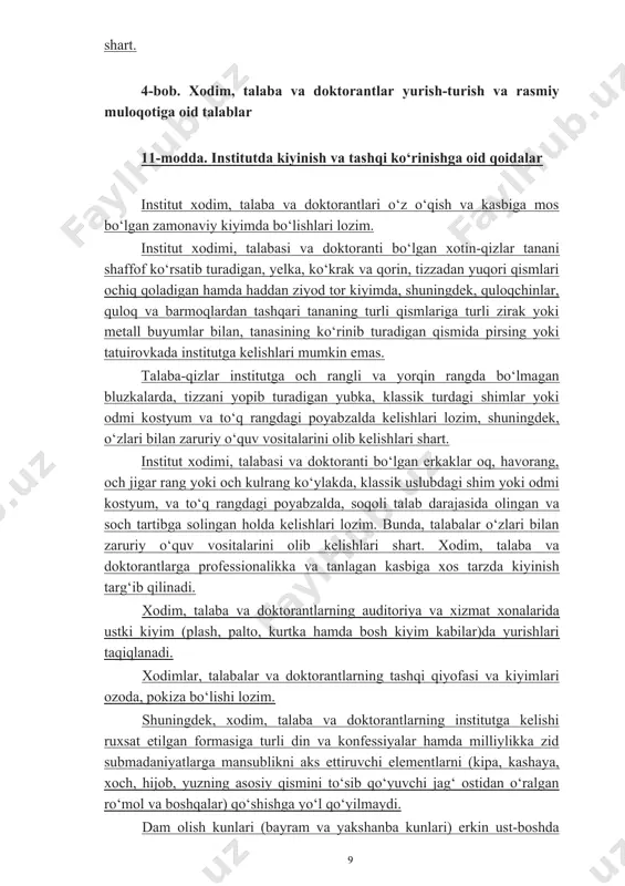 ng profilaktikasiga faol ko‘maklashishlari, shuningdek, institut korrupsiyaga qarshi kurashish siyosati va boshqa korrupsiyaga qarshi kurashishga oid hujjatlar talablarini so‘zsiz bajarishlari, o‘z faoliyatlarini oshkora va adolatli amalga oshirishlari, yuqori axloqiy qadriyatlar va prinsiplarga sodiq qolgan holda qonun ustuvorligiga qat’iy rioya etishlari shart. 4-bob. xodim, talaba va doktorantlar yurish-turish va rasmiy muloqotiga oid talablar 11-modda. institutda kiyinish va tashqi ko‘rinishga oid qoidalar institut xodim, talaba va doktorantlari o‘z o‘qish va kasbiga mos bo‘lgan zamonaviy kiyimda bo‘lishlari lozim. institut xodimi, talabasi va doktoranti bo‘lgan xotin-qizlar tanani shaffof ko‘rsatib turadigan, yelka, ko‘krak va qorin, tizzadan yuqori qismlari ochiq qoladigan hamda haddan ziyod tor kiyimda, shuningdek, quloqchinlar, quloq va barmoqlardan tashqari tananing turli qismlariga turli zirak yoki metall buyumlar bilan, tanasining ko‘rinib turadigan qismida pirsing yoki tatuirovkada institutga kelishlari mumkin emas. talaba-qizlar institutga och rangli va yorqin rangda bo‘lmagan bluzkalarda, tizzani yopib turadigan yubka, klassik turdagi shimlar yoki odmi kostyum va to‘q rangdagi poyabzalda kelishlari …