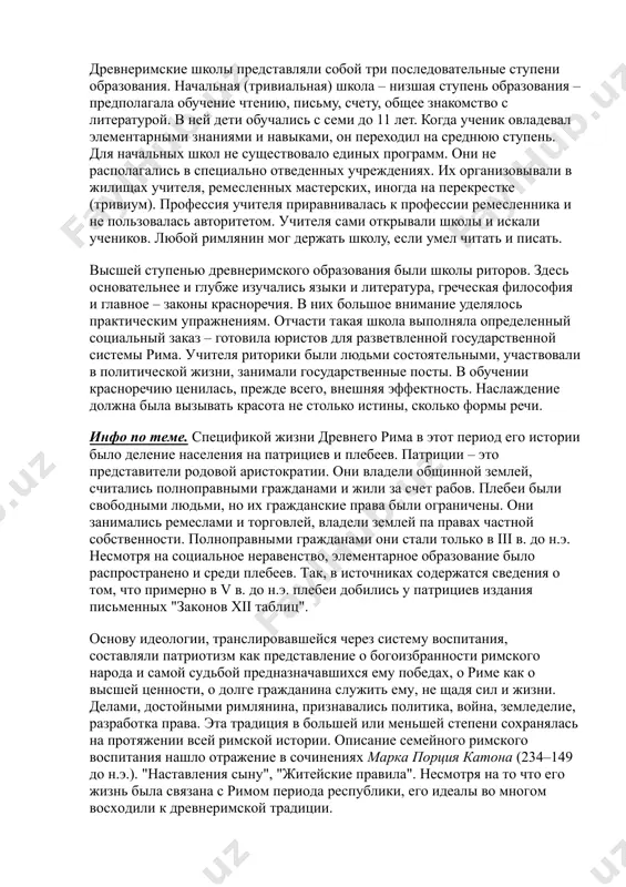 готовку к государственной и общественной деятельности римлянин получал на практике. главным учителем здесь выступал жизненный опыт. постепенно рядом с отцом и матерью как воспитателями своих детей появляется раб-наставник. он следил за детьми до четырех-пяти лет. рабы обучали мальчиков чтению, письму и счету. содержать рабов-педагогов позволяли себе, в основном, состоятельные граждане, о чем известно из отдельных упоминаний греческих и римских историков. древнеримские школы представляли собой три последовательные ступени образования. начальная (тривиальная) школа – низшая ступень образования – предполагала обучение чтению, письму, счету, общее знакомство с литературой. в ней дети обучались с семи до 11 лет. когда ученик овладевал элементарными знаниями и навыками, он переходил на среднюю ступень. для начальных школ не существовало единых программ. они не располагались в специально отведенных учреждениях. их организовывали в жилищах учителя, ремесленных мастерских, иногда на перекрестке (тривиум). профессия учителя приравнивалась к профессии ремесленника и не пользовалась авторитетом. учителя сами открывали школы и искали учеников. любой римлянин …