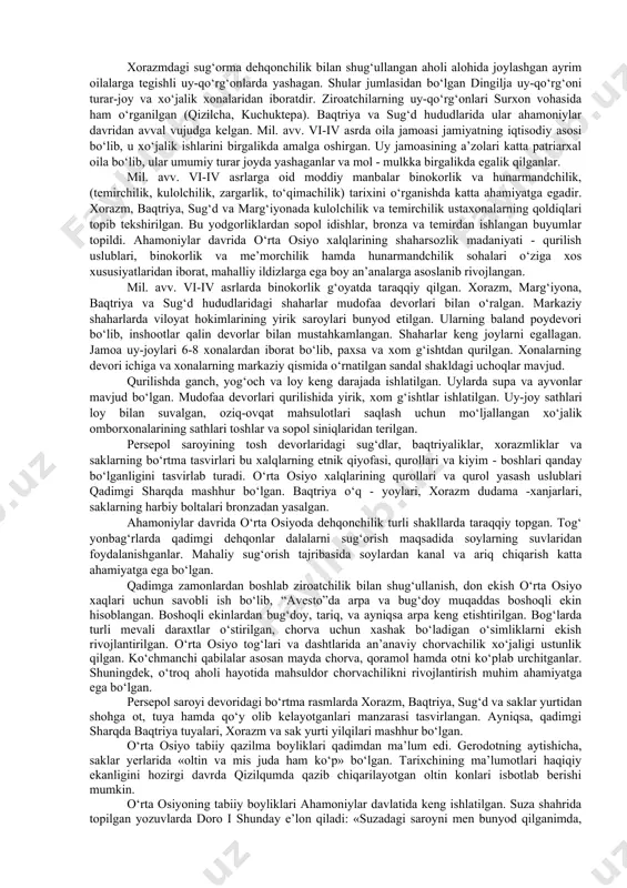 om g‘ishtdan va paxsadan qurilgan binolar hamda metall qurollar, hunarmandchilik buyumlari o‘troq dehqonchilik viloyatlarida qadimiy madaniyat yuksak darajada rivojlanganidan dalolat beradi. qizilcha uy-qo‘rg‘oni (tiklangan). mil. avv. v - iv asrlarga oid ko‘rinishi. xorazmda mil. avv. v-iv asrlarga mansub sug‘orish inshootlarining izlari topib tekshirilgan. marg‘iyona, sug‘diyona va baqtriya tuprog‘ida ham qadimgi sug‘orish kanallari aniqlangan. ushbu ma’lumotlar qadimgi jamoatchilik tomonidan g‘oyat katta er ishlari bajarilganligidan guvohlik beradi. ahamoniylar noiblari soliq miqdorini ko‘paytirish uchun joylarda qishloq xo‘jaligi va savdo-sotiqni maqsadli rivojlantirganlar. xorazmdagi sug‘orma dehqonchilik bilan shug‘ullangan aholi alohida joylashgan ayrim oilalarga tegishli uy-qo‘rg‘onlarda yashagan. shular jumlasidan bo‘lgan dingilja uy-qo‘rg‘oni turar-joy va xo‘jalik xonalaridan iboratdir. ziroatchilarning uy-qo‘rg‘onlari surxon vohasida ham o‘rganilgan (qizilcha, kuchuktepa). baqtriya va sug‘d hududlarida ular ahamoniylar davridan avval vujudga kelgan. mil. avv. vi-iv asrda oila jamoasi jamiyatning iqtisodiy asosi bo‘lib, u xo‘jalik ishlarini birgalikda amalga oshirgan. uy jamoasining a’zolari katta patriarxal oila bo‘lib, ular umumiy turar joyda yashaganlar va mol - …