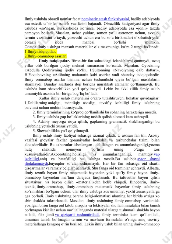 r, kirish so‘zlar, kirish birikmalar, shuningdek, qo‘shma gaplardan ko‘proq foydalaniladi. ilmiy uslub (yoki ilmiy bayon uslubi)da tabiat va ijtimoiy hayotdagi hodisalar aniq ta’riflanadi, tushuntiriladi. bu uslub o‘zining alohida maxsus vazifasiga ega ekanligi bilan ajralib turadi. ilmiy uslub ilmiy terminologiya bilan bog‘liq. odatda, terminlar ilmiy uslubning leksikasini tashkil qiladi. lekin ilmiy asarlar tili faqat terminlardangina tashkil topma, unda abstrakt leksika va ko‘p ma’nolilik xususiyatiga ega bo‘lgan umumxalq so‘zlari ham keng qo‘llaniladi. ilmiy uslubda yana fanning turli sohalariga oid simvol va belgilar, raqamlar ham ishlatiladi. o‘zbek ilmiy uslubida obrazli nomlarning roli juda kattadir. masalan: oq tuproq, qora tuproq, qizil tuproq, sho‘rtuproq; muzlik kamari, muzlik darvozasi, muz tili, kulcha muz; marjon qirg‘oq, panjarasimon qirg‘oq; oy o‘tovi, serostona daryo, patsimon bulutlar kabi terminlar ham aslida obrazli ifodalardan kelib chiqqan. albatta, ilmiy uslubdagi obrazlilik bilan badiiy adabiyotdagi obrazlilik farqlanadi. ilmiy uslubda obrazli nomlar faqat nominativ atash funktsiyasini, badiiy adabiyotda esa estetik ta’sir ko‘rsatish vazifasini bajaradi. …