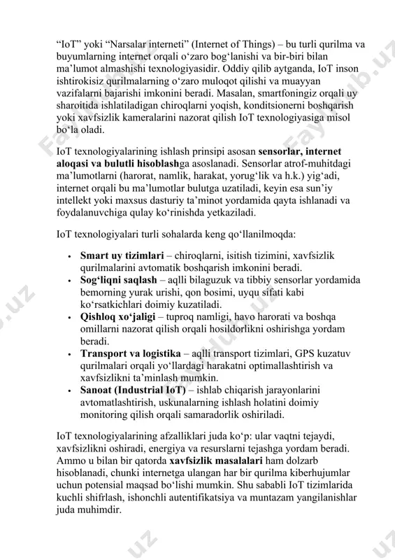 igan purkagichlar va uyning qaysi joylarini tez-tez tozalash kerakligini bilib oladigan robot changyutgichlar kiradi. “iot” yoki “narsalar interneti” (internet of things) – bu turli qurilma va buyumlarning internet orqali o‘zaro bog‘lanishi va bir-biri bilan ma’lumot almashishi texnologiyasidir. oddiy qilib aytganda, iot inson ishtirokisiz qurilmalarning o‘zaro muloqot qilishi va muayyan vazifalarni bajarishi imkonini beradi. masalan, smartfoningiz orqali uy sharoitida ishlatiladigan chiroqlarni yoqish, konditsionerni boshqarish yoki xavfsizlik kameralarini nazorat qilish iot texnologiyasiga misol bo‘la oladi. iot texnologiyalarining ishlash prinsipi asosan sensorlar, internet aloqasi va bulutli hisoblashga asoslanadi. sensorlar atrof-muhitdagi ma’lumotlarni (harorat, namlik, harakat, yorug‘lik va h.k.) yig‘adi, internet orqali bu ma’lumotlar bulutga uzatiladi, keyin esa sun’iy intellekt yoki maxsus dasturiy ta’minot yordamida qayta ishlanadi va foydalanuvchiga qulay ko‘rinishda yetkaziladi. iot texnologiyalari turli sohalarda keng qo‘llanilmoqda: · smart uy tizimlari – chiroqlarni, isitish tizimini, xavfsizlik qurilmalarini avtomatik boshqarish imkonini beradi. · sog‘liqni saqlash – aqlli bilaguzuk va tibbiy sensorlar yordamida bemorning yurak urishi, …