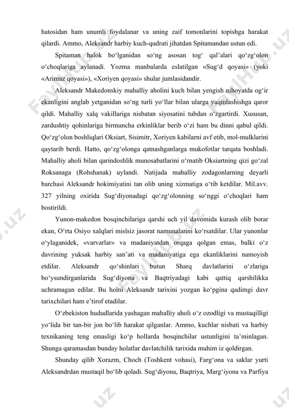 anliklarini namoyish etdilar. aleksandr qo‘shinlari butun sharq davlatlarini o‘zlariga bo‘ysundirganlarida sug‘diyona va baqtriyadagi kabi qattiq qarshilikka uchramagan edilar. bu holni aleksandr tarixini yozgan ko‘pgina qadimgi davr tarixchilari ham e’tirof etadilar. o‘zbekiston hududlarida yashagan mahalliy aholi o‘z ozodligi va mustaqilligi yo‘lida bir tan-bir jon bo‘lib harakat qilganlar. ammo, kuchlar nisbati va harbiy texnikaning teng emasligi ko‘p hollarda bosqinchilar ustunligini ta’minlagan. shunga qaramasdan bunday holatlar davlatchilik tarixida muhim iz qoldirgan. shunday qilib xorazm, choch (toshkent vohasi), farg‘ona va saklar yurti aleksandrdan mustaqil bo‘lib qoladi. sug‘diyona, baqtriya, marg‘iyona va parfiya aleksandrning davlatiga qo‘shilib, keyinchalik ularning hududida ayrim yunon-makedon davlatlari vujudga keladi. aleksandr bosib olgan hududlarda uning boshqaruv faoliyati dastlab gretsiyaning ayrim demokratik an’analariga (harbiy yo‘dboshchilar kengashi, qo‘shinlar yig‘ini) asoslangan edi. qo‘shinlar yig‘inida sud ishlari ko‘rib chiqilib, jinoyat va jazo masalalari qat’iy muhokama qilingan. jinoyat turlari ichida eng og‘irlari-podshoga qarshi fitna, xiyonat, isyonga da’vat etish hisoblanib, ushbu harkatlar uchun yagona jazo – o‘lim jazosi …