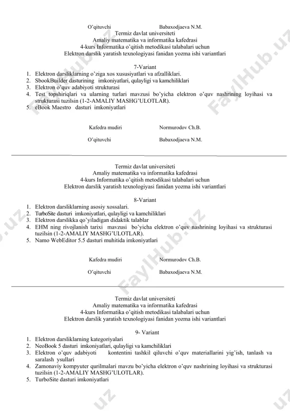 shi variantlari 7-variant 1. elеktron darsliklarning o’ziga xos xususiyatlari va afzalliklari. 2. sbookbuilder dasturining imkoniyatlari, qulayligi va kamchiliklari 3. elektron o’quv adabiyoti strukturasi 4. test topshiriqlari va ularning turlari mavzusi bo’yicha elektron o’quv nashrining loyihasi va strukturasi tuzilsin (1-2-amaliy mashg’ulotlar). 5. ebook maestro dasturi imkoniyatlari kafedra mudiri normurodov ch.b. o’qituvchi babaxodjaeva n.m. termiz davlat universiteti amaliy matematika va informatika kafedrasi 4-kurs informatika o’qitish metodikasi talabalari uchun elektron darslik yaratish texnologiyasi fanidan yozma ishi variantlari 8-variant 1. elеktron darsliklarning asosiy xossalari. 2. turbosite dasturi imkoniyatlari, qulayligi va kamchiliklari 3. elеktron darslikka qo’yiladigan didaktik talablar 4. ehm ning rivojlanish tarixi mavzusi bo’yicha elektron o’quv nashrining loyihasi va strukturasi tuzilsin (1-2-amaliy mashg’ulotlar). 5. namo webeditor 5.5 dasturi muhitida imkoniyatlari kafedra mudiri normurodov ch.b. o’qituvchi babaxodjaeva n.m. termiz davlat universiteti amaliy matematika va informatika kafedrasi 4-kurs informatika o’qitish metodikasi talabalari uchun elektron darslik yaratish texnologiyasi fanidan yozma ishi variantlari 9- variant 1. elеktron darsliklarning …