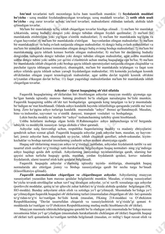 mkin. boshqacha aytganda, jismoniy va yuridik shaxslar foydalanishi va tasarruf etishini amalga oshira oladigan, erkin suratda olish, sotish huquqi va odob-axloq normalari bilan cheklanmagan yoki taqiqlanmagan har qanday moddiy narsalar va moddiy qiymatliklar qadriyatlar boylik hisoblanib, tijorat huquqining ob’ekti bo‘la oladi. qisqa qilib aytganda, fuqarolik huquqidagi ishlar va xizmatlar, inson sha’ni va qadr-qimmatiga oid bo‘lmagan foyda olish maqsadini kuzlagan har qanday munosabatlar tijorat huquqi ob’ekti bo‘la oladi. 2.tijorat huquqi ob'ektlarining turlari tovar – tijorat huquqi ob’ekti sifatida. tijorat muomalasida "tovar" tushunchasi ba'zan "mahsulot" tushunchasi bilan aralashib ketadi. tovarlar ishlab chiqarish jarayonida yaratilgan va boshqa faoliyat turlari (masalan, konchilik va boshqalar) natijasida olingan narsalardir. fuqarolik huquqi nuqtai nazaridan tovarlar moddiy shaklga ega bo'lgan fuqarolik huquqlari ob'ektlari hisoblanadi. “tovar” atamasi tijorat huquqi uchun alohida ahamiyatga ega. mahsulot tijorat munosabatlarining markaziy ob'ekti hisoblanadi. fuqarolik huquqlari ob'ektlarining mutlaq ko'pchiligi tovarning iqtisodiy shaklida namoyon bo'ladi va shuning uchun fuqarolik (mulk) aylanmasi tushunchasiga kiradi. savdoda foydalanish …