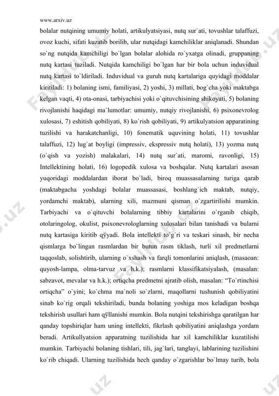 yosh-lampa, olma-tarvuz va h.k.); rasmlarni klassifikatsiyalash, (masalan: sabzavot, mevalar va h.k.); ortiqcha predmetni ajratib olish, masalan: “to`rtinchisi ortiqcha” o`yini; ko`chma ma`noli so`zlarni, maqollarni tushunish qobiliyatini sinab ko`rig orqali tekshiriladi, bunda bolaning yoshiga mos keladigan boshqa tekshirish usullari ham qўllanishi mumkin. bola nutqini tekshirishga qaratilgan har qanday topshiriqlar ham uning intellekti, fikrlash qobiliyatini aniqlashga yordam beradi. artikullyatsion apparatning tuzilishida har xil kamchiliklar kuzatilishi mumkin. tarbiyachi bolaning tishlari, tili, jag`lari, tanglayi, lablarining tuzilishini ko`rib chiqadi. ularning tuzilishida hech qanday o`zgarishlar bo`lmay turib, bola nutqida qўpol kamchiliklar kuzatilishi mumkin. shuning uchun artikullyatsion apparatning harakatchanligini ham ko`rib chiqish zarur. bolaga lablarni cho`chchaytirish, jilmayish, puflash, tilni tepaga ko`tarish, chapga-o`ngga harakatlanish, tanglayni yalash, lablarni yalash singari topshiriqlar beriladi va hokazo. artikullyatsion apparatning tuzilishi va harakatchanligi obdon tekshirilib, tahlil qilib chiqiladigan bo`lsa, bolaning nutqi va ayniqsa tovushlar talaffuzidagi kamchiliklarning kelib chiqish sabablarini ko`pincha aniqlab olish mumkin. tovushlar talaffuzi har xil darajada buzilgan bo`lishi mumkin. bolaning aksari taqlidchan …