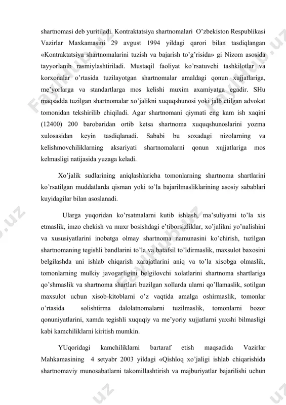 ajatlarini aniq va to’la xisobga olmaslik, tomonlarning mulkiy javogarligini belgilovchi xolatlarini shartnoma shartlariga qo’shmaslik va shartnoma shartlari buzilgan xollarda ularni qo’llamaslik, sotilgan maxsulot uchun xisob-kitoblarni o’z vaqtida amalga oshirmaslik, tomonlar o’rtasida solishtirma dalolatnomalarni tuzilmaslik, tomonlarni bozor qonuniyatlarini, xamda tegishli xuquqiy va me’yoriy xujjatlarni yaxshi bilmasligi kabi kamchiliklarni kiritish mumkin. yuqoridagi kamchiliklarni bartaraf etish maqsadida vazirlar mahkamasining 4 setyabr 2003 yildagi «qishloq xo’jaligi ishlab chiqarishida shartnomaviy munosabatlarni takomillashtirish va majburiyatlar bajarilishi uchun tomonlarning javobgarligini oshirish chora-tadbirlari to’g’risida»gi 383-sonli qarorining 1 ilovasida «qishloq xo’jaligi maxsulotlari yetishtiruvchilar bilan tayyorlov, xizmat ko’satish tashkilotlari o’rtasida shartnomalar tuzish, ularni ruyxatdan o’tkazish, bajarish, shuningdek ularning bajarilishi monitoringini olib borish tartibi to’g’risida» nizom qabul qilindi. nizomda umumiy qoidalar, shartnoma tuzish tartibi, shartnomani ro’yxatdan o’tkazish, tomonlarni xuquq va majburiyatlari, narx va xisob-kitoblar, shartnomani bajarish, shartnoma bajarish monitoringini olib borish va yakuniy qoidalar yoritilgan. nizomni umumiy qoidalarida tomonlar o’rtasida shartnomani tuzish va ularni bajarilishi bo’yicha vujudga keladigan barcha munosabatlar tartibga …