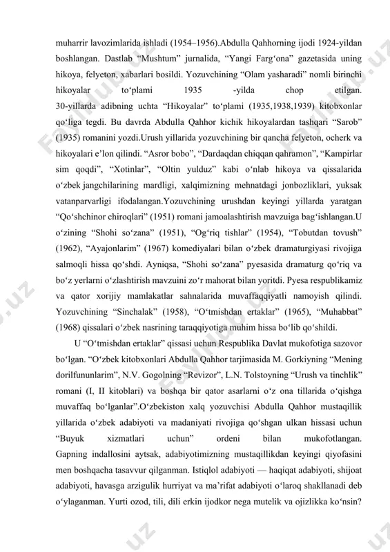jurnalida, “yangi fargʻona” gazetasida uning hikoya, felyeton, xabarlari bosildi. yozuvchining “olam yasharadi” nomli birinchi hikoyalar toʻplami 1935 -yilda chop etilgan. 30-yillarda adibning uchta “hikoyalar” toʻplami (1935,1938,1939) kitobxonlar qoʻliga tegdi. bu davrda abdulla qahhor kichik hikoyalardan tashqari “sarob” (1935) romanini yozdi.urush yillarida yozuvchining bir qancha felyeton, ocherk va hikoyalari eʼlon qilindi. “asror bobo”, “dardaqdan chiqqan qahramon”, “kampirlar sim qoqdi”, “xotinlar”, “oltin yulduz” kabi oʻnlab hikoya va qissalarida oʻzbek jangchilarining mardligi, xalqimizning mehnatdagi jonbozliklari, yuksak vatanparvarligi ifodalangan.yozuvchining urushdan keyingi yillarda yaratgan “qoʻshchinor chiroqlari” (1951) romani jamoalashtirish mavzuiga bagʻishlangan.u oʻzining “shohi soʻzana” (1951), “ogʻriq tishlar” (1954), “tobutdan tovush” (1962), “ayajonlarim” (1967) komediyalari bilan oʻzbek dramaturgiyasi rivojiga salmoqli hissa qoʻshdi. ayniqsa, “shohi soʻzana” pyesasida dramaturg qoʻriq va boʻz yerlarni oʻzlashtirish mavzuini zoʻr mahorat bilan yoritdi. pyesa respublikamiz va qator xorijiy mamlakatlar sahnalarida muvaffaqqiyatli namoyish qilindi. yozuvchining “sinchalak” (1958), “oʻtmishdan ertaklar” (1965), “muhabbat” (1968) qissalari oʻzbek nasrining taraqqiyotiga muhim hissa boʻlib qoʻshildi. u “oʻtmishdan ertaklar” …