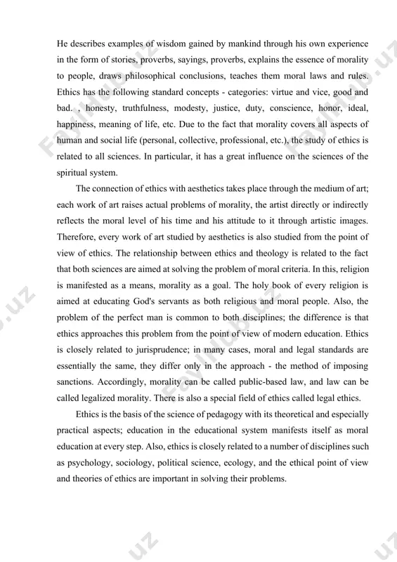 ience in the form of stories, proverbs, sayings, proverbs, explains the essence of morality to people, draws philosophical conclusions, teaches them moral laws and rules. ethics has the following standard concepts - categories: virtue and vice, good and bad. , honesty, truthfulness, modesty, justice, duty, conscience, honor, ideal, happiness, meaning of life, etc. due to the fact that morality covers all aspects of human and social life (personal, collective, professional, etc.), the study of ethics is related to all sciences. in particular, it has a great influence on the sciences of the spiritual system. the connection of ethics with aesthetics takes place through the medium of art; each work of art raises actual problems of morality, the artist directly or indirectly reflects the moral level of his time and his attitude to it through artistic images. therefore, every work of art studied by aesthetics is also studied from the point …