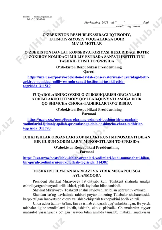 tish haftasidagi vaziyatga qarab mavzular oliy ta’lim muassasalari tomonidan o‘zgartirilishi yoki boyitilishi mumkin. ilova: ___ bet. hurmat bilan, “ma’naviyat va ma’rifat” markazi direktori v.b i.suvanov ijrochi: markaz.mtg@edu.uz tel.: (71) 246-95-43 markazning 2021 yil “____”___________dagi ______________-sonli xatiga ilova o‘zbekiston respublikasidagi iqtisodiy, ijtimoiy-siyosiy voqealarga doir ma’lumotlar o‘zbekiston davlat konservatoriyasi huzuridagi botir zokirov nomidagi milliy estrada san’ati institutini tashkil etish to‘g‘risida o‘zbekiston respublikasi prezidentining qarori https://uza.uz/oz/posts/ozbekiston-davlat-konservatoriyasi-huzuridagi-botir-zokirov-nomidagi-milliy-estrada-sanati-institutini-tashkil-etish-togrisida_311519 fuqarolarning o‘zini o‘zi boshqarish organlari xodimlarini ijtimoiy qo‘llab-quvvatlashga doir qo‘shimcha chora-tadbirlar to‘g‘risida o‘zbekiston respublikasi prezidentining farmoni https://uza.uz/oz/posts/fuqarolarning-ozini-ozi-boshqarish-organlari-xodimlarini-ijtimoiy-qollab-quvvatlashga-doir-qoshimcha-chora-tadbirlar-togrisida_311790 ichki ishlar organlari xodimlari kuni munosabati bilan bir guruh xodimlarni mukofotlash to‘g‘risida o‘zbekiston respublikasi prezidentining farmoni https://uza.uz/oz/posts/ichki-ishlar-organlari-xodimlari-kuni-munosabati-bilan-bir-guruh-xodimlarni-mukofotlash-togrisida_314382 toshkent ilm-fan markazi va yirik megapolisga aylanmoqda prezident shavkat mirziyoyev 19 oktyabr kuni toshkent shahrida amalga oshirilayotgan bunyodkorlik ishlari, yirik loyihalar bilan tanishdi. shavkat mirziyoyev toshkent shahri saylovchilari bilan uchrashuv o‘tkazdi. shundan so‘ng davlatimiz rahbari poytaxtimizning talabalar shaharchasida barpo etilgan innovatsion o‘quv va ishlab chiqarish texnoparkini borib ko‘rdi. unda uchta tizim – ta’lim, …