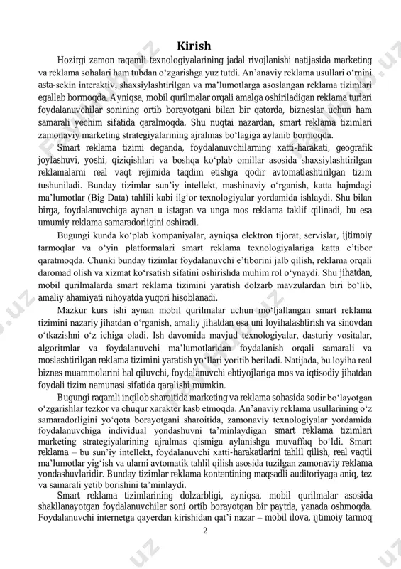 i innovatsion yechim yaratishga xizmat qiladi. smart reklama tizimining joriy etilishi nafaqat biznes jarayonlarini avtomatlashtirish, balki foydalanuvchi ehtiyojini oldindan taxmin qilish, xarid qilish ehtimolini oshirish, reklama xarajatlarini optimallashtirish va mijozlar bilan mustahkam aloqa o‘rnatishga xizmat qiladi. ushbu tizimlar foydalanuvchining onlayn harakatlari, ijtimoiy tarmoqdagi faolligi, qidiruv so‘rovlari, xaridlar tarixi va hatto geografik joylashuvi kabi omillar asosida maxsus tavsiyalarni shakllantiradi. shuningdek, smart reklama tizimlari real vaqt rejimida moslanuvchan bo‘lib, foydalanuvchi harakati o‘zgarishi bilan reklamani avtomatik ravishda o‘zgartiradi. ushbu yondashuv bugungi tezkor raqobat muhitida brendlar uchun o‘z mahsulot yoki xizmatlarini maqsadli auditoriyaga tez yetkazish va ularni sotuvga aylantirish imkonini beradi. ayniqsa, mobil qurilmalar orqali amalga oshiriladigan interaktiv reklama foydalanuvchiga xabarni yetkazishda eng samarali usullardan biri hisoblanadi. shu sababli, ko‘plab yirik kompaniyalar va kichik biznes subyektlari smart reklama tizimlaridan foydalanishga intilmoqda. loyihada aynan mobil qurilmalar asosida ishlaydigan, foydalanuvchiga mos, kontekstli, dinamik va samaradorligi yuqori bo‘lgan reklama tizimini ishlab chiqish asosiy maqsad etib qo‘yiladi. bunda …