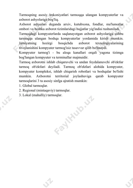 a axborot tizimlaridagi hujjatlar yig'indisi tushuniladi. tarmoqdagi kompyuterlarda saqlanayotgan axborot ashyolariga ushbu tarmoqqa ulangan boshqa kompyuterlar yordamida kirish mumkin. jamiyatning hozirgi bosqichda axborot texnologiyalarining rivojlanishini kompyuter tarmog'isiz tasavvur qilib bo'lmaydi. kompyuter tarmog'i - bu aloqa kanallari orqali yagona tizimga bog'langan kompyuter va terminallar majmuidir. tarmoq axborotni ishlab chiqaruvchi va undan foydalanuvchi ob'ektlar tarmoq ob'ektlari deyiladi. tarmoq ob'ektlari alohida kompyuter, kompyuter kompleksi, ishlab chiqarish robotlari va boshqalar bo'lishi mumkin. axborotni territorial joylashuviga qarab kompyuter tarmoqlarini 3 ta asosiy sinfga ajratish mumkin: 1. global tarmoqlar. 2. regional (mintaqaviy) tarmoqlar. 3. lokal (mahalliy) tarmoqlar.