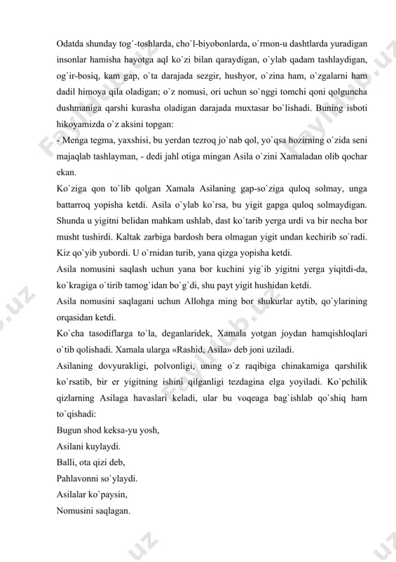 amisha hayotga aql ko`zi bilan qaraydigan, o`ylab qadam tashlaydigan, og`ir-bosiq, kam gap, o`ta darajada sezgir, hushyor, o`zina ham, o`zgalarni ham dadil himoya qila oladigan; o`z nomusi, ori uchun so`nggi tomchi qoni qolguncha dushmaniga qarshi kurasha oladigan darajada muxtasar bo`lishadi. buning isboti hikoyamizda o`z aksini topgan: - menga tegma, yaxshisi, bu yerdan tezroq jo`nab qol, yo`qsa hozirning o`zida seni majaqlab tashlayman, - dedi jahl otiga mingan asila o`zini xamaladan olib qochar ekan. ko`ziga qon to`lib qolgan xamala asilaning gap-so`ziga quloq solmay, unga battarroq yopisha ketdi. asila o`ylab ko`rsa, bu yigit gapga quloq solmaydigan. shunda u yigitni belidan mahkam ushlab, dast ko`tarib yerga urdi va bir necha bor musht tushirdi. kaltak zarbiga bardosh bera olmagan yigit undan kechirib so`radi. kiz qo`yib yubordi. u o`rnidan turib, yana qizga yopisha ketdi. asila nomusini saqlash uchun yana bor kuchini yig`ib yigitni yerga yiqitdi-da, ko`kragiga o`tirib tamog`idan bo`g`di, shu payt yigit hushidan ketdi. asila nomusini saqlagani …