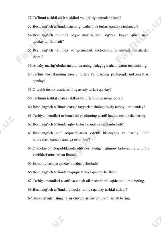 ining pedagogik ahamiyati qanday? 77. amaliy mashg‘ulotlar metodi va uning o‘quvchilarga beradigan foydasi nimalardan iborat? 78. boshlang‘ich ta’limda ta’lim vositalarining turli xil turlarini tushuntirib bering. 79. ta’limni tashkil etish shakllari va turlarini bayon qiling. 80. boshlang‘ich ta’limda dars tuzilishi qanday bo‘lishi kerak? 81. boshlang‘ich ta’limda o‘quvchilarning ijodiy qobiliyatini rivojlantirishda qo‘shimcha ta’limning ahamiyati qanday? 82. boshlang‘ich ta’limda o‘quvchilarning bilim va ko‘nikmalarini tashxis etishning asosiy usullari nimalardan iborat? 83. ta’lim sifatini baholash va tekshirishning metodlari haqida tushuncha bering. 84. boshlang‘ich ta’limda tarbiya nazariyasining asosiy jihatlarini bayon qiling. 85. o‘zbekiston respublikasida olib borilayotgan ijtimoiy tarbiyaning umumiy vazifalari qanday? 86. boshlang‘ich sinf o‘quvchilarida axloqiy tarbiyani tashkil etishning usullari qanday? 87. boshlang‘ich ta’limda jismoniy tarbiyaning ahamiyati qanday? 88. aqliy tarbiya qanday shakllantiriladi? 89. boshlang‘ich ta’limda jismoniy tarbiya qanday amalga oshiriladi? 90. jismoniy jihatdan to‘g‘ri rivojlanishning asosiy tamoyillari nimalardan iborat? 91. boshlang‘ich ta’limda estetik tarbiya qanday amalga oshiriladi? 92. estetik didni tarbiyalashning pedagogik asoslari nimalardan iborat? …