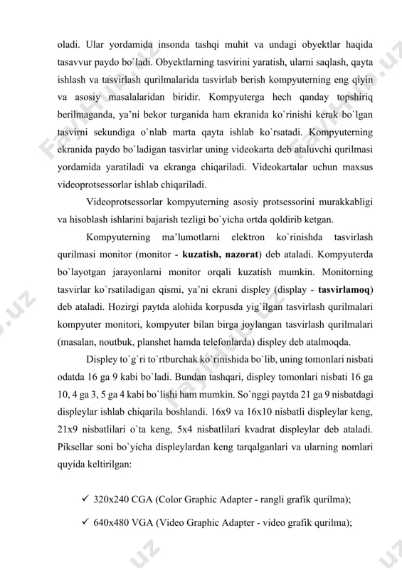 m ekranida ko`rinishi kerak bo`lgan tasvirni sekundiga o`nlab marta qayta ishlab ko`rsatadi. kompyuterning ekranida paydo bo`ladigan tasvirlar uning videokarta deb ataluvchi qurilmasi yordamida yaratiladi va ekranga chiqariladi. videokartalar uchun maxsus videoprotsessorlar ishlab chiqariladi. videoprotsessorlar kompyuterning asosiy protsessorini murakkabligi va hisoblash ishlarini bajarish tezligi bo`yicha ortda qoldirib ketgan. kompyuterning ma’lumotlarni elektron ko`rinishda tasvirlash qurilmasi monitor (monitor - kuzatish, nazorat) deb ataladi. kompyuterda bo`layotgan jarayonlarni monitor orqali kuzatish mumkin. monitorning tasvirlar ko`rsatiladigan qismi, ya’ni ekrani displey (display - tasvirlamoq) deb ataladi. hozirgi paytda alohida korpusda yig`ilgan tasvirlash qurilmalari kompyuter monitori, kompyuter bilan birga joylangan tasvirlash qurilmalari (masalan, noutbuk, planshet hamda telefonlarda) displey deb atalmoqda. displey to`g`ri to`rtburchak ko`rinishida bo`lib, uning tomonlari nisbati odatda 16 ga 9 kabi bo`ladi. bundan tashqari, displey tomonlari nisbati 16 ga 10, 4 ga 3, 5 ga 4 kabi bo`lishi ham mumkin. so`nggi paytda 21 ga 9 nisbatdagi displeylar ishlab chiqarila boshlandi. 16x9 va 16x10 nisbatli displeylar keng, …
