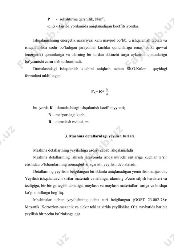 kkinchisi havodagi kislorodning deformatsiyalanuvchi qatlamlarga diffuziyalanishidir. issiqlik ta‘sirida yeyilish detallarning katta sirpanish tezliklarida va katta solishtirma bosimlarda ishqalanishi natijasida hosil bo’ladigan issiqlik natijasida sodir bo’ladi. ajralib chiqayotgan ko’p miqdordagi issiqlik detalning ichki qatlamiga o’tishga ulgurolmaydi, natijada detallarning sirtqi qatlamlari juda qizib ketadi. yuqori harorat detallarning sirtqi qatlamlarida termik ishlanishi, qayta kristallanishi, yumshashi, toblanashi va hatto qotishma hosil bo’lishiga olib keladi. abraziv yeyilishda mikroplastik deformatsiyalar bo’ladi va ishqalanuvchi detallar yuza qatlamlarini ishqalanayotgan yuzalar orasidagi qattiq abraziv zarrachalar qirqib yuboradi. atrof-muhitdan tushgan yoki boshqa turdagi yeyilish mahsulotlaridan hosil bo’lgan abraziv zarrachalar ko’pincha o’zining qattiqligi jixatidan ishqalanuvchi detallar qattiqligidan yuqori bo’ladi va kesuvchi asbobga o’xshab ta‘sir ko’rsatadi. chechaksimon yeyilish dumalab ishqalanishda sodir bo’ladi va dumalanish podshipniklarining ish sirtlarida, shesternyalarning tishlarida juda yaqqol namoyon bo’ladi. dumalab ishqalanishda detalning oquvchanlik chegarasidan ortib ketadigan takroriy-o’zgaruvchan yuklanishlar ta‘sirida toliqish hodisalari ro’y beradi, buning natijasida detalning sirtqi qatlamlari yemiriladi. yemirilish detal sirtida paydo bo’lgan mikroskopik darzlardan boshlanib, detallar …