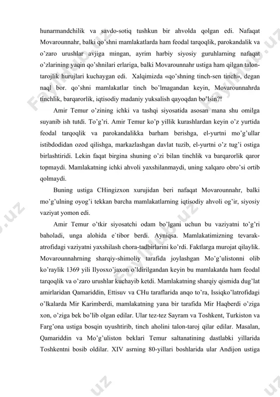 n va farg’ona ustiga bosqin uyushtirib, tinch aholini talon-taroj qilar edilar. masalan, qamariddin va mo’g’uliston beklari temur saltanatining dastlabki yillarida toshkentni bosib oldilar. xiv asrning 80-yillari boshlarida ular andijon ustiga bostirib keldilar, uning tevarak-atrofidagi erlarni talon-taroj qildilar, shaharning o’zini esa bir hafta mobaynida qamal ostida tutdilar. mamlakatimiz janubida-eronda, iroq, ozarbayjonda ham vaziyat yomon edi. 1336 yildan keyin, ya`ni elxoniylar davlati (1256-1335 yillari eron bilan ozarbayjonni idora qilgan mo’g’ul sulolasi) inqirozga uchragandan keyin eron, ozarbayjon va iroq ham feodal tarqoqlik va o’zaro urushlar girdobida qoldilar. masalan, xurosonni sarbadorlar (1337-1381 yillarda idora qilgan) kartlar (g’ur bilan xirotni xiii-xiv asrlarda idora qilgan), jonqurboniy (bular obivard, saraxs va nisoni idora qilgan g’almoq qavmidan chiqqan sulola) qavmining amirlari bo’lishib oldilar. eronning janubiy qismida muzaffariylar sulolasi, jurjon ustidan esa yana bir mahalliy sulola sayyidlar, iroq bilan kurdiston ustidan jaloiriylar, katta va kichik luriston ustidan xorazspiylar va inju sulolasi, ozarbayjonda qora quyunli turkmanlari o’z hukmronligini o’rnatdilar. fojea …