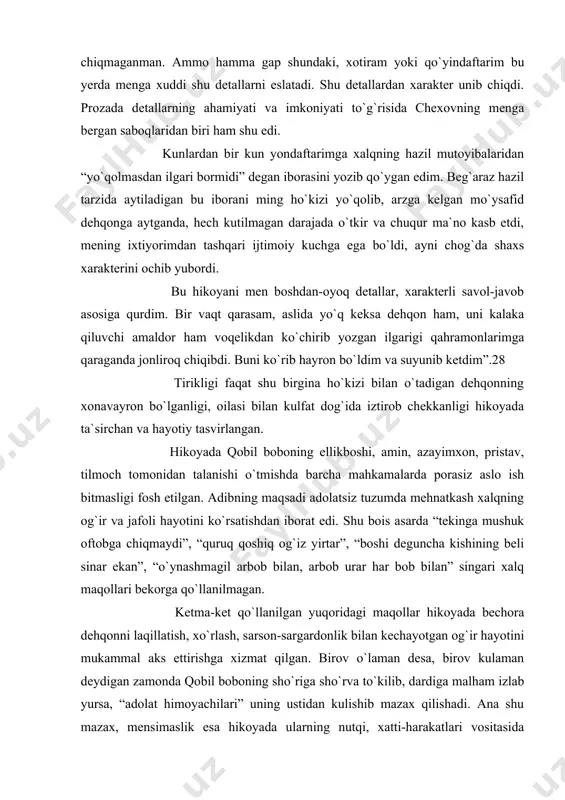 qmaganman. ammo hamma gap shundaki, xotiram yoki qo`yindaftarim bu yerda menga xuddi shu detallarni eslatadi. shu detallardan xarakter unib chiqdi. prozada detallarning ahamiyati va imkoniyati to`g`risida chexovning menga bergan saboqlaridan biri ham shu edi. kunlardan bir kun yondaftarimga xalqning hazil mutoyibalaridan “yo`qolmasdan ilgari bormidi” degan iborasini yozib qo`ygan edim. beg`araz hazil tarzida aytiladigan bu iborani ming ho`kizi yo`qolib, arzga kelgan mo`ysafid dehqonga aytganda, hech kutilmagan darajada o`tkir va chuqur ma`no kasb etdi, mening ixtiyorimdan tashqari ijtimoiy kuchga ega bo`ldi, ayni chog`da shaxs xarakterini ochib yubordi. bu hikoyani men boshdan-oyoq detallar, xarakterli savol-javob asosiga qurdim. bir vaqt qarasam, aslida yo`q keksa dehqon ham, uni kalaka qiluvchi amaldor ham voqelikdan ko`chirib yozgan ilgarigi qahramonlarimga qaraganda jonliroq chiqibdi. buni ko`rib hayron bo`ldim va suyunib ketdim”.28 tirikligi faqat shu birgina ho`kizi bilan o`tadigan dehqonning xonavayron bo`lganligi, oilasi bilan kulfat dog`ida iztirob chekkanligi hikoyada ta`sirchan va hayotiy tasvirlangan. hikoyada qobil boboning ellikboshi, amin, azayimxon, pristav, …