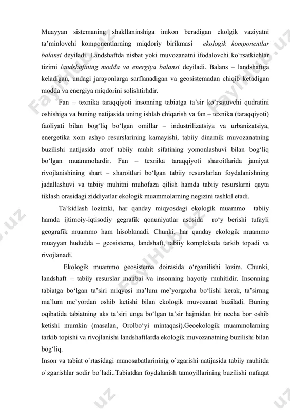 tengligi bo‘ladi. muayyan sistemaning shakllaninshiga imkon beradigan ekolgik vaziyatni ta’minlovchi komponentlarning miqdoriy birikmasi ekologik komponentlar balansi deyiladi. landshaftda nisbat yoki muvozanatni ifodalovchi ko‘rsatkichlar tizimi landshaftning modda va energiya balansi deyiladi. balans – landshaftga keladigan, undagi jarayonlarga sarflanadigan va geosistemadan chiqib ketadigan modda va energiya miqdorini solishtirhdir. fan – texnika taraqqiyoti insonning tabiatga ta’sir ko‘rsatuvchi qudratini oshishiga va buning natijasida uning ishlab chiqarish va fan – texnika (taraqqiyoti) faoliyati bilan bog‘liq bo‘lgan omillar – industrilizatsiya va urbanizatsiya, energetika xom ashyo resurslarining kamayishi, tabiiy dinamik muvozanatning buzilishi natijasida atrof tabiiy muhit sifatining yomonlashuvi bilan bog‘liq bo‘lgan muammolardir. fan – texnika taraqqiyoti sharoitlarida jamiyat rivojlanishining shart – sharoitlari bo‘lgan tabiiy resurslarlan foydalanishning jadallashuvi va tabiiy muhitni muhofaza qilish hamda tabiiy resurslarni qayta tiklash orasidagi ziddiyatlar ekologik muammolarning negizini tashkil etadi. ta‘kidlash lozimki, har qanday miqyosdagi ekologik muammo tabiiy hamda ijtimoiy-iqtisodiy gegrafik qonuniyatlar asosida ro‘y berishi tufayli geografik muammo ham hisoblanadi. chunki, har qanday …