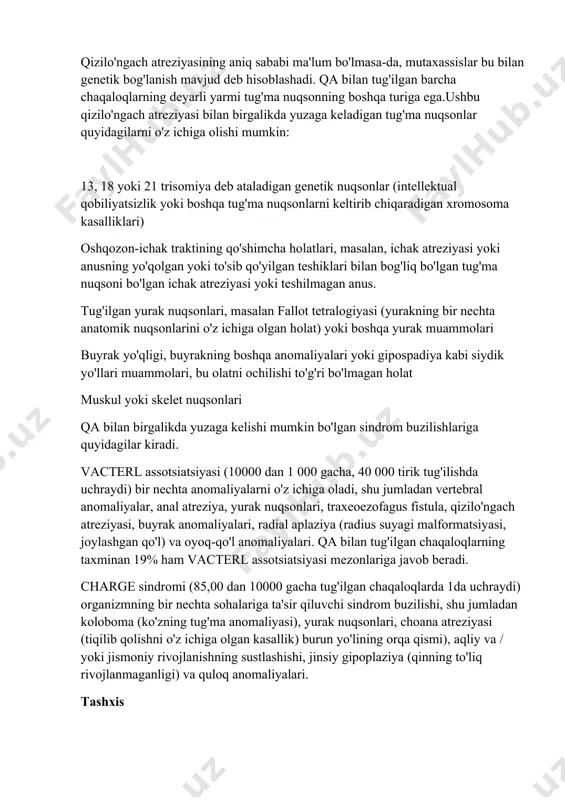 lektual qobiliyatsizlik yoki boshqa tug'ma nuqsonlarni keltirib chiqaradigan xromosoma kasalliklari) oshqozon-ichak traktining qo'shimcha holatlari, masalan, ichak atreziyasi yoki anusning yo'qolgan yoki to'sib qo'yilgan teshiklari bilan bog'liq bo'lgan tug'ma nuqsoni bo'lgan ichak atreziyasi yoki teshilmagan anus. tug'ilgan yurak nuqsonlari, masalan fallot tetralogiyasi (yurakning bir nechta anatomik nuqsonlarini o'z ichiga olgan holat) yoki boshqa yurak muammolari buyrak yo'qligi, buyrakning boshqa anomaliyalari yoki gipospadiya kabi siydik yo'llari muammolari, bu olatni ochilishi to'g'ri bo'lmagan holat muskul yoki skelet nuqsonlari qa bilan birgalikda yuzaga kelishi mumkin bo'lgan sindrom buzilishlariga quyidagilar kiradi. vacterl assotsiatsiyasi (10000 dan 1 000 gacha, 40 000 tirik tug'ilishda uchraydi) bir nechta anomaliyalarni o'z ichiga oladi, shu jumladan vertebral anomaliyalar, anal atreziya, yurak nuqsonlari, traxeoezofagus fistula, qizilo'ngach atreziyasi, buyrak anomaliyalari, radial aplaziya (radius suyagi malformatsiyasi, joylashgan qo'l) va oyoq-qo'l anomaliyalari. qa bilan tug'ilgan chaqaloqlarning taxminan 19% ham vacterl assotsiatsiyasi mezonlariga javob beradi. charge sindromi (85,00 dan 10000 gacha tug'ilgan chaqaloqlarda 1da uchraydi) …