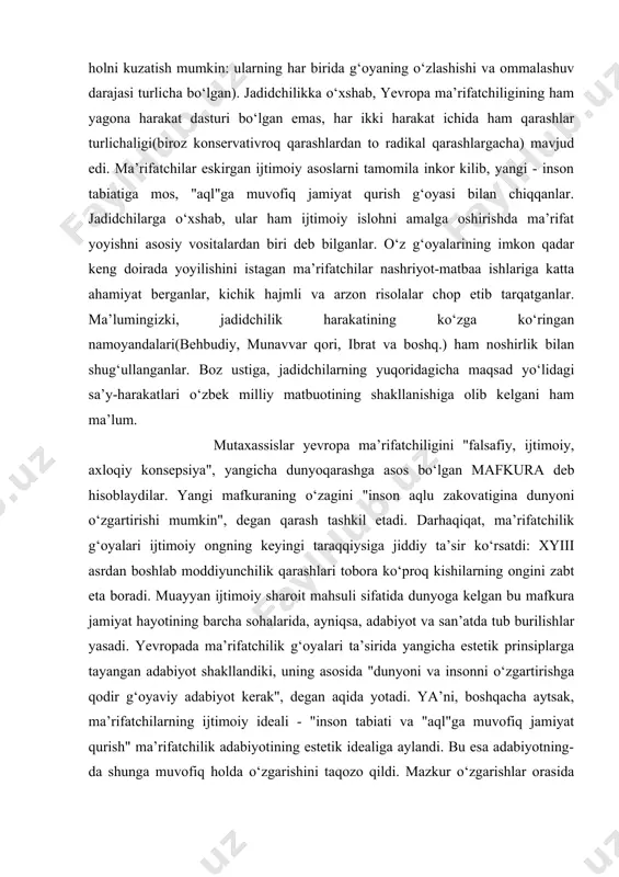 o‘lgan mafkura deb hisoblaydilar. yangi mafkuraning o‘zagini "inson aqlu zakovatigina dunyoni o‘zgartirishi mumkin", degan qarash tashkil etadi. darhaqiqat, ma’rifatchilik g‘oyalari ijtimoiy ongning keyingi taraqqiysiga jiddiy ta’sir ko‘rsatdi: xyiii asrdan boshlab moddiyunchilik qarashlari tobora ko‘proq kishilarning ongini zabt eta boradi. muayyan ijtimoiy sharoit mahsuli sifatida dunyoga kelgan bu mafkura jamiyat hayotining barcha sohalarida, ayniqsa, adabiyot va san’atda tub burilishlar yasadi. yevropada ma’rifatchilik g‘oyalari ta’sirida yangicha estetik prinsiplarga tayangan adabiyot shakllandiki, uning asosida "dunyoni va insonni o‘zgartirishga qodir g‘oyaviy adabiyot kerak", degan aqida yotadi. ya’ni, boshqacha aytsak, ma’rifatchilarning ijtimoiy ideali - "inson tabiati va "aql"ga muvofiq jamiyat qurish" ma’rifatchilik adabiyotining estetik idealiga aylandi. bu esa adabiyotning-da shunga muvofiq holda o‘zgarishini taqozo qildi. mazkur o‘zgarishlar orasida eng muhimi — idealning "yerga tushgani"dirki, buning natijasi o‘laroq badiiyat, go‘zallik tushunchalariga ham jiddiy tahrirlar kiritildi. jadidchilar kabi ma’rifatchilar ham adabiyotda avvalo o‘quvchilarni tarbiyalash asosida ijtimoiy hayotni isloh qilish vositasini ko‘rganlar. shu bois ham ma’rifatchilik adabiyotidagi qator …