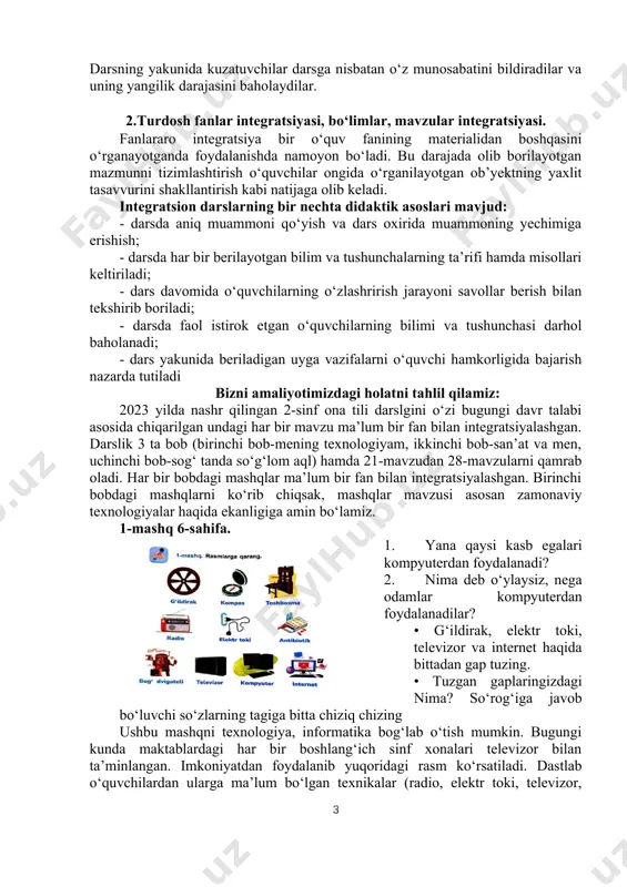 ilarda tadqiqotchilik qobiliyatini shakllantirish. hozirda ommalashgan 3 xil integratsion dars turlari mavjud: 1. auksion dars; 2. innovatsion dars; 3. hamkorlik dars. integratsion dars turlaridan biri auktsion dars deb nomlanib, muayyan mavzular bo‘yicha qisqacha tushuntirish berilib, o‘quvchilarning fikri o‘rganiladi va ular mutaxassis tomonidan baholanib boriladi. bunday darsda o‘qucvchilar to‘rt guruhga bolinadi va guruh a’zolari qo‘yilgan mavzular bo‘yicha fikrlar taqdimotini o‘tkazadi. qaysi guruhning fikri mavzuni keng yoritib bersa, shu guruh g‘olib hisoblanadi va guruh a’zolarining har biri teng baholanadi. auksion dars yakunida uyga vazifa berilmaydi. hamkorlik darsi muayyan mavzularni mutaxassislarning ishtirokida o‘tkazishga asoslangan. unda mutaxassis mavzuni ma’ruza tarzida tushuntiradi va dars yakunida o‘quvchilarning savoliga javob beradi. o‘qituvchi o‘quvchilarning muhokamada ishtirok etishiga tayanib ularning bilimini baholaydi. hozirgi zamon boshlang‘ich ta’limida har chorakda bir marta hamkorlik darsini tashkillash tavsiya etiladi. innovatsion dars ko‘p hollarda komputer texnologiyasiga asoslanadi. unga ko‘ra, o‘quvchi tomonidan mavzu va uning matni kompyuter dasturiga joylashtiriladi. dars jarayoni ham kompyuter vositasida o‘tiladi …
