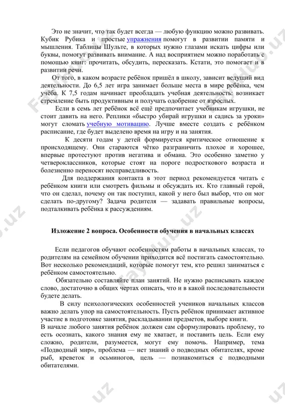 ваться, сколько времени займёт то или иное задание, а озаглавливание текста может привести их в ступор. это не значит, что так будет всегда — любую функцию можно развивать. кубик рубика и простые упражнения помогут в развитии памяти и мышления. таблицы шульте, в которых нужно глазами искать цифры или буквы, помогут развивать внимание. а над восприятием можно поработать с помощью книг: прочитать, обсудить, пересказать. кстати, это помогает и в развитии речи. от того, в каком возрасте ребёнок пришёл в школу, зависит ведущий вид деятельности. до 6,5 лет игра занимает больше места в мире ребёнка, чем учёба. к 7,5 годам начинает преобладать учебная деятельность: возникает стремление быть продуктивным и получать одобрение от взрослых. если в семь лет ребёнок всё ещё предпочитает учебникам игрушки, не стоит давить на него. реплики «быстро убирай игрушки и садись за уроки» могут сломать учебную мотивацию. лучше вместе создать с ребёнком расписание, где будет выделено время на игру …