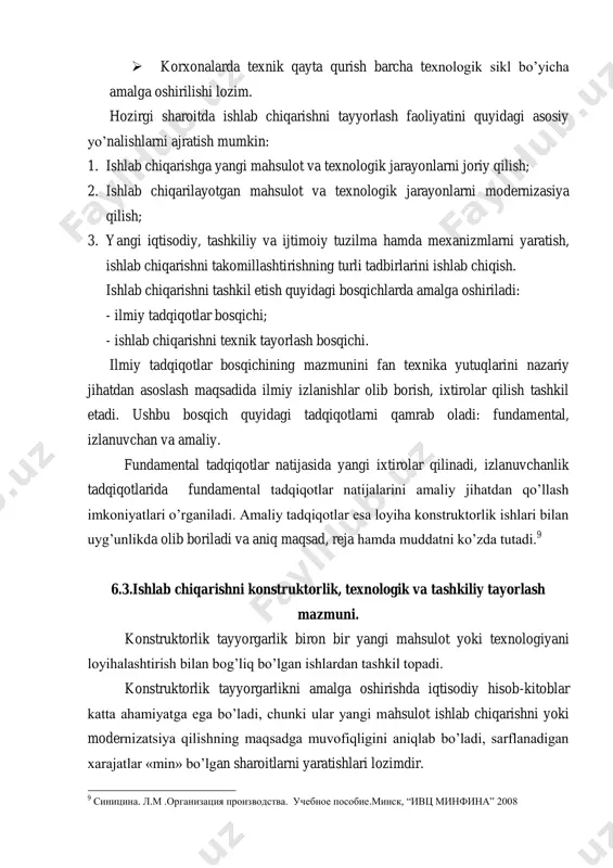 qamrab oladi: fundamental, izlanuvchan va amaliy. fundamental tadqiqotlar natijasida yangi ixtirolar qilinadi, izlanuvchanlik tadqiqotlarida fundamental tadqiqotlar natijalarini amaliy jihatdan qo‘llash imkoniyatlari o‘rganiladi. amaliy tadqiqotlar esa loyiha konstruktorlik ishlari bilan uyg‘unlikda olib boriladi va aniq maqsad, reja hamda muddatni ko‘zda tutadi. 9 6.3.ishlab chiqarishni konstruktorlik, texnologik va tashkiliy tayorlash mazmuni. konstruktorlik tayyorgarlik biron bir yangi mahsulot yoki texnologiyani loyihalashtirish bilan bog‘liq bo‘lgan ishlardan tashkil topadi. konstruktorlik tayyorgarlikni amalga oshirishda iqtisodiy hisob-kitoblar katta ahamiyatga ega bo‘ladi, chunki ular yangi mahsulot ishlab chiqarishni yoki modernizatsiya qilishning maqsadga muvofiqligini aniqlab bo‘ladi, sarflanadigan xarajatlar «min» bo‘lgan sharoitlarni yaratishlari lozimdir. 9 синицина. л.м .организация производства. учебное пособие.минск, ―ивц минфина‖ 2008 mashina va priborlarning yangi turlarini ishlab chiqarish jarayonida ularning texnik afzalligini xarakterlovchi quyidagi ko‘rsatkichlar hisobga olinadi: - yangi mashina va priborlarni (mahsulotlarni) yaratishga sarflangan mehnat sig‘imi; - mahsulot o‘lchovi; - metalldan foydalanish koyeffitsiyenti; - mahsulot tannarxi va boshqalar. yangi mahsulot yaratish quyidagi bosqichlardan tarkib topadi: 1. …