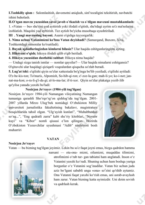 tan — bu» she'rini yod ayttirish yoki ifodali o'qitish, she'rdagi ayrim so'z ma'nolarini izohlatish. maqolni yod ayttirish. tez aytish bo'yicha musobaqa uyushtiriladi. iii . yangi mavzuning bayoni. asarni o'qishga tayyorgarlik: 1. nima uchun vatanimizni ko'hna vatan deyishadi? (samarqand, buxoro, xiva, toshkentdagi minoralar ko'rsatiladi). 2. buyuk ajdodlaringizdan kimlarni bilasiz? ular haqida eshitganlaringizni ayting. 3. hikoyani o'qish; hikoya ifodali qilib o'qib beriladi. 4. hikoya yuzasidan dastlabki suhbat: hikoya nima haqida? — undagi sizga tanish ismlar — nomlar qaysilar?— ular haqida nimalarni eshitgansiz? o'qituvchi ular haqidagi qiziqarli voqealardan qisqacha so'zlab beradi. 5. lug'at ishi: o'qilishi qiyin so'zlar xattaxtada bo'g'inga bo'lib yoziladi, o'qilishi aytiladi: o'z-be-kis-ton; to'maris, alpomish, so-hib-qi-ron; e'-zoz-la-gan; mah-li-yo; ko-i-not; jan-nat-ma-kon; o-ra-li-g'i-da-gi; al-lo-ma-lar; if-ti-xor. qiyin so'zlar plakatga yozib ilib qo'yilsa yanada yaxshi bo'ladi: nosirjon jo‘rayev (1984-yili tug'ilgan) nosirjon jo‘rayev 1984-yili namangan viloyatining namangan tumaniga qarashli sho‘rqo‘rg‘on qishlog‘ida tug‘ilgan. 2001-2007 yillarda mirzo ulug‘bek nomidagi o‘zbekiston milliy universiteti jurnalistika fakultetining bakalavr, magistratura bosqichlarida tahsil olgan. …