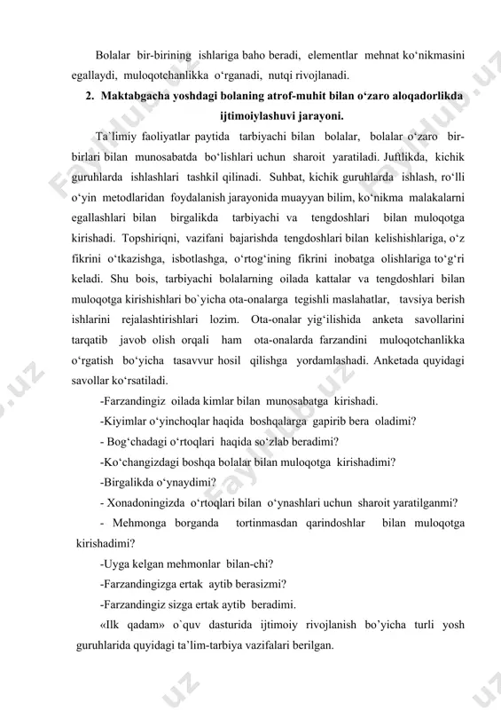 nalar yig‘ilishida anketa savollarini tarqatib javob olish orqali ham ota-onalarda farzandini muloqotchanlikka o‘rgatish bo‘yicha tasavvur hosil qilishga yordamlashadi. anketada quyidagi savollar ko‘rsatiladi. -farzandingiz oilada kimlar bilan munosabatga kirishadi. -kiyimlar o‘yinchoqlar haqida boshqalarga gapirib bera oladimi? - bog‘chadagi o‘rtoqlari haqida so‘zlab beradimi? -ko‘changizdagi boshqa bolalar bilan muloqotga kirishadimi? -birgalikda o‘ynaydimi? - xonadoningizda o‘rtoqlari bilan o‘ynashlari uchun sharoit yaratilganmi? - mehmonga borganda tortinmasdan qarindoshlar bilan muloqotga kirishadimi? -uyga kelgan mehmonlar bilan-chi? -farzandingizga ertak aytib berasizmi? -farzandingiz sizga ertak aytib beradimi. «ilk qadam» o`quv dasturida ijtimoiy rivojlanish bo’yicha turli yosh guruhlarida quyidagi ta’lim-tarbiya vazifalari berilgan. kichik guruhda bolalarda kattalar va tengdoshlari bilan muloqotga kirishish ko‘nikmasini hosil qilish yanada murakkablashadi. kattalar bilan muloqotga kirirshishda, ularning savollariga javob berish, taqlid qilish, kattalarning tovushiga qarab maqtovni va tanqidni farqlash, ularning ismi bilan chaqirishga o‘rgatish. tengdoshlar bilan yonma-yon o‘ynash, tashabbuskorlikni, mustaqillikni namoyon qilish, o‘z imkoniyatlariga ishonish. o‘zi haqida, kiyimlar haqida so‘rash, gapirishga o‘rgatish (“mening ko‘ylagim chiroylimi”, “ …