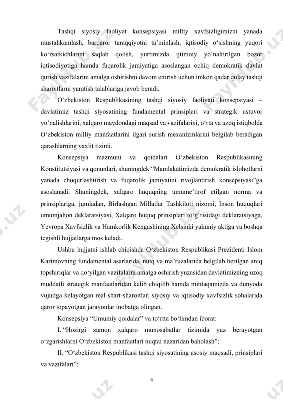 vazifalarni amalga oshirish yuzasidan davlatimizning uzoq muddatli strategik manfaatlaridan kelib chiqilib hamda mintaqamizda va dunyoda vujudga kelayotgan real shart-sharoitlar, siyosiy va iqtisodiy xavfsizlik sohalarida qaror topayotgan jarayonlar inobatga olingan. konsepsiya “umumiy qoidalar” va to‘rtta bo‘limdan iborat: i. “hozirgi zamon xalqaro munosabatlar tizimida yuz berayotgan o‘zgarishlarni o‘zbekiston manfaatlari nuqtai nazaridan baholash”; ii. “o‘zbekiston respublikasi tashqi siyosatining asosiy maqsadi, prinsiplari va vazifalari”; iii. “o‘zbekiston respublikasi tashqi siyosatining ustuvor yo‘nalishlari”; iv. “o‘zbekiston respublikasi tashqi siyosatini shakllantirish va amalga oshirish mexanizmlari”. birinchi bo‘limda xalqaro munosabatlarning bugungi ahvoliga batafsil tavsif berilgan. xalqaro maydonda siyosiy va iqtisodiy kuchlar nisbati o‘zgarayotgani, uning mintaqaviy va global miqyosda xavfsizlikni ta’minlash jarayonlari uchun oldindan ko‘ra bilish qiyin bo‘lgan oqibatlarga olib kelishi mumkinligi e’tirof etilgan. xavfsizlikka rahna solayotgan an’anaviy va noan’anaviy tahdidlar turining kengayib borayotgani, o‘zbekiston chegaralari yaqinida keskinlik va tanglik o‘choqlarining saqlanib qolayotgani, dunyoning bizga yaqin bo‘lgan muhim mintaqalarida yangi qurolli mojarolar va nizolarga olib keluvchi vaziyatlarning ko‘payib borishi xavfi …
