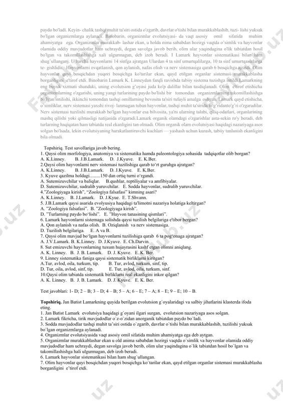 i-o’zidan anorganik tabiatdan paydo bo'ladi. keyin- chalik tashqi muhit ta'siri ostida o'zgarib, davrlar o'tishi bilan murakkablashib, tuzi- lishi yuksak bo'igan organizmlarga aylanadi. binobarin, organizmlar evolutsiyasi- da vaqt asosiy omil sifatida muhim ahamiyatga ega. organizmlar murakkab- lashar ekan, u holda nima sababdan hozirgi vaqtda o’simlik va hayvonlar olamida oddiy mavjudotlar ham uchraydi, degan savolga javob berib, olim ular yaqindagina o'lik tabiatdan hosil bo'lgan va takomillashishga xali ulgurmagan, deb izoh beradi. i lamark hayvonlar sistematikasi bilan ham shug’ullanganj. u barcha hayvonlarni 14 sinfga ajratgan ulardan 4 ta sinf umurtqalilarga, 10 ta sinf umurtqasizlarga te- gishlidir. hayvonlarni ovqatlanish, qon aylanish, nafas olish va nerv sistemasiga qarab 6 bosqichga ajratdi. olim hayvonlar quyi bosqichdan yuqori bosqichga ko'tarilar ekan, qayd etilgan organlar sistemasi murakkablasha borganligini e'tirof etdi. binobarin lamark k. linneydan farqli ravishda tabiiy sistema tuzishga intildi.lamarkning eng buyuk xizmati shundaki, uning evolutsion g’oyasi juda ko'p dalillar bilan tasdiqlanadi. olim e'tirof etishicha organizmlarning o'zgarishi, uning …
