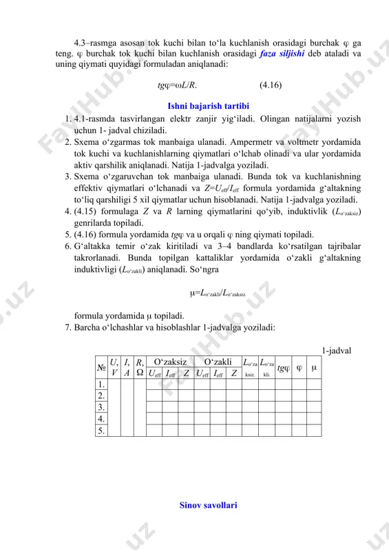rni (4.11) ga qo‘yib o‘zgaruvchan tok uchun om qonuni ifodasiga ega bo‘lamiz: ieff=ueff/, (4.13) bu yerda z=, (4.14) o‘zgaruvchan tok zanjirining to‘la qarshiligi deb ataladi. undan g‘altakning induktivligini aniqlaymiz: l=. (4.15) 4.3–rasmga asosan tok kuchi bilan to‘la kuchlanish orasidagi burchak ga teng. burchak tok kuchi bilan kuchlanish orasidagi faza siljishi deb ataladi va uning qiymati quyidagi formuladan aniqlanadi: tg=l/r. (4.16) ishni bajarish tartibi 1. 4.1-rasmda tasvirlangan elektr zanjir yig‘iladi. olingan natijalarni yozish uchun 1- jadval chiziladi. 2. sxema o‘zgarmas tok manbaiga ulanadi. ampermetr va voltmetr yordamida tok kuchi va kuchlanishlarning qiymatlari o‘lchab olinadi va ular yordamida aktiv qarshilik aniqlanadi. natija 1-jadvalga yoziladi. 3. sxema o‘zgaruvchan tok manbaiga ulanadi. bunda tok va kuchlanishning effektiv qiymatlari o‘lchanadi va z=ueff/ieff formula yordamida g‘altakning to‘liq qarshiligi 5 xil qiymatlar uchun hisoblanadi. natija 1-jadvalga yoziladi. 4. (4.15) formulaga z va r larning qiymatlarini qo‘yib, induktivlik (lo‘zaksiz) genrilarda topiladi. 5. (4.16) formula yordamida tg va u …