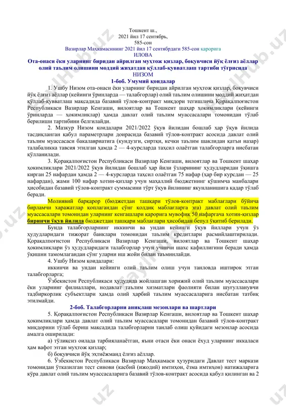 м муассасаларининг бюджетдан ташқари маблағлари ҳисобидан қоплаб берилиши белгиланганлиги маълумот учун қабул қилинсин. 2. қуйидагиларни назарда тутувчи ота-онаси ёки уларнинг биридан айрилган муҳтож қизлар, боқувчиси йўқ ёлғиз аёллар олий таълим олишларини моддий жиҳатдан қўллаб-қувватлаш тартиби тўғрисидаги низом иловага мувофиқ тасдиқлансин: қорақалпоғистон республикаси вазирлар кенгаши, вилоятлар ва тошкент шаҳар ҳокимликлари ҳамда давлат олий таълим муассасалари томонидан базавий тўлов-контракт миқдорини тўлаб бериш мақсадида талабгорларни танлаб олиш мезонлари; талабгорларни танлаб олиш шартлари ва шу мақсадда маҳаллий ҳокимликлар ҳузурида ташкил этилаётган комиссиялар фаолияти; маҳаллий ҳокимликлар томонидан олий таълим муассасаларига танланган 100 нафар талабгорларга тўлов-контракт миқдорини тўлаб бериш тартиби. 3. ўзбекистон республикаси олий ва ўрта махсус таълим вазирлиги, маҳалла ва оилани қўллаб-қувватлаш вазирлиги, қорақалпоғистон республикаси вазирлар кенгаши, вилоятлар ва тошкент шаҳар ҳокимликлари талабгорларни танлаб олиш натижаларини белгиланган муддатларда «aziz-ayol.uz» ягона интерактив миллий платформаси орқали эълон қилинишини таъминласин. 4. ўзбекистон республикаси олий ва ўрта махсус таълим вазирлиги манфаатдор вазирликлар ва идоралар билан биргаликда ўзлари қабул қилган …