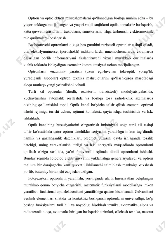 h-qisqa masofadagi aloqa mutlaqo yangi yo‘nalishni ochadi. turli xil optronlar (diodli, rezistorli, tranzistorli) modulyatsiyalashda, kuchaytirishni avtomatik rostlashda va boshqa toza radiotexnik sxemalarda o‘zining qo‘llanishini topdi. optik kanal bo‘yicha ta’sir qilish sxemani optimal ishchi rejimiga turishi uchun, rejimni kontaktsiz qayta ishga tushirishda va h.k. ishlatiladi. optik kanalning hususiyatlarini o‘zgartirish imkoniyati unga turli xil tashqi ta’sir ko‘rsatishda qator optron datchiklar seriyasini yaratishga imkon tug‘diradi: namlik va gazlanganlik datchiklari, predmet yuzasini qayta ishlaganda tozalik datchigi, uning xarakatlanish tezligi va h.k. energetik maqsadlarda optronlarni qo‘llash o‘ziga xoslikda, ya’ni fotoventilli rejimda diodli optronlarni ishlashi. bunday rejimda fotodiod elektr quvvatini yuklanishga generatsiyalaydi va optron ma’lum bir darajagacha kam quvvatli ikkilamchi ta’minlash manbaiga o‘xshash bo‘lib, butunlay birlamchi zanjirdan uzilgan. fotorezistorli optronlarni yaratilishi, yoritilganda ularni hususiyatlari belgilangan murakkab qonun bo‘yicha o‘zgarishi, matematik funksiyalarni modellashga imkon yaratilishi funksional optoelektronikani yaratilishiga qadam hisoblanadi. galvanikani yechish elementlari sifatida va kontaktsiz boshqarish optronlarni universalligi, ko‘p boshqa funksiyalarni turli hili va noyobligi hisoblash …