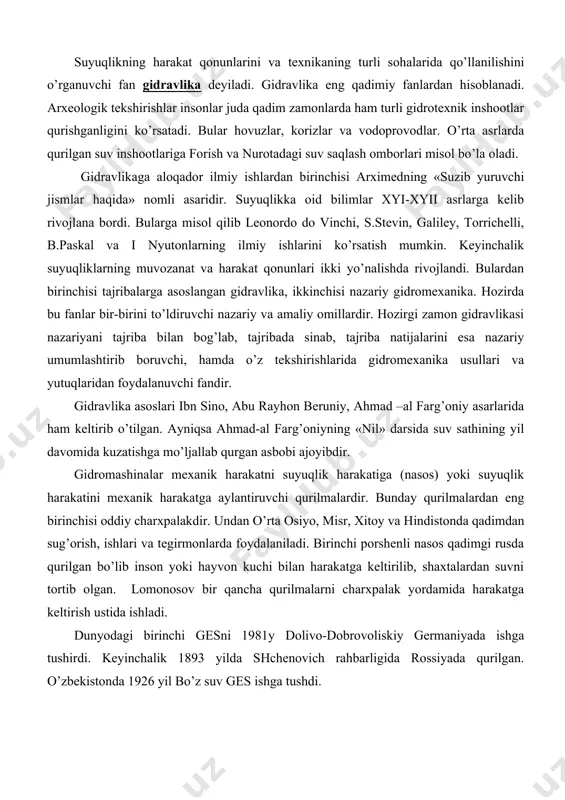 rini esa nazariy umumlashtirib boruvchi, hamda o’z tekshirishlarida gidromexanika usullari va yutuqlaridan foydalanuvchi fandir. gidravlika asoslari ibn sino, abu rayhon beruniy, ahmad –al farg’oniy asarlarida ham keltirib o’tilgan. ayniqsa ahmad-al farg’oniyning «nil» darsida suv sathining yil davomida kuzatishga mo’ljallab qurgan asbobi ajoyibdir. gidromashinalar mexanik harakatni suyuqlik harakatiga (nasos) yoki suyuqlik harakatini mexanik harakatga aylantiruvchi qurilmalardir. bunday qurilmalardan eng birinchisi oddiy charxpalakdir. undan o’rta osiyo, misr, xitoy va hindistonda qadimdan sug’orish, ishlari va tegirmonlarda foydalaniladi. birinchi porshenli nasos qadimgi rusda qurilgan bo’lib inson yoki hayvon kuchi bilan harakatga keltirilib, shaxtalardan suvni tortib olgan. lomonosov bir qancha qurilmalarni charxpalak yordamida harakatga keltirish ustida ishladi. dunyodagi birinchi gesni 1981y dolivo-dobrovoliskiy germaniyada ishga tushirdi. keyinchalik 1893 yilda shchenovich rahbarligida rossiyada qurilgan. o’zbekistonda 1926 yil bo’z suv ges ishga tushdi. hozirda gidravlik mashinalardan paxta terish mashinalari, traktorlar turli xil avtomobillar va boshqa mashina-mexanizmlarda keng qo’llanilmokda. gidravlik mashinalar xalq xo’jaligining turli sohalariga izchil kirib bormokda. juda …