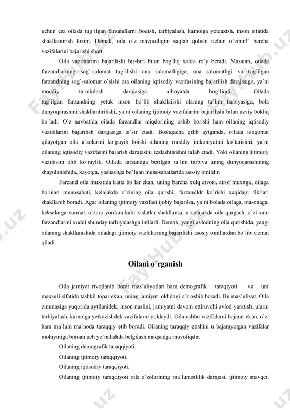 h lozim. demak, oila o`z mavjudligini saqlab qolishi uchun o`zinin!` barcha vazifalarini bajarishi shart. oila vazifalarini bajarilishi bir-biri bilan bog`liq xolda ro`y beradi. masalan, oilada farzandlarning sog`-salomat tug`ilishi ona salomatligiga, ona salomatligi va tug`ilgan farzandning sog`-salomat o`sishi esa oilaning iqtisodiy vazifasining bajarilish darajasiga, ya`ni moddiy ta`minlash darajasiga nihoyatda bog`liqdir. oilada tug`ilgan farzandning yetuk inson bo`lib shakllaiishi olaning ta`lim tarbiyasiga, bola dunyoqarashini shakllantirilishi, ya`ni oilaning ijtimoiy vazifalarini bajarilishi bilan uzviy bokliq bo`ladi. o`z navbatida oilada farzandlar miqdorining oshib borishi ham oilaning iqtisodiy vazifalarini bajarilish darajasiga ta`sir etadi. boshqacha qilib aytganda, oilada istiqomat qilayotgan oila a`zolarini ko`payib boishi oilaning moddiy imkoniyatini ko`tarishni, ya`ni oilaning iqtisodiy vazifasini bajarish darajasini tezlashtirishni talab etadi. yoki oilaning ijtimoiy vazifasini olib ko`raylik. oilada farzandga berilgan ta`lim tarbiya uning dunyoqarashining shayulanishida, xayotga, yashashga bo`lgan munosabatlarida asosiy omildir. farzand oila muxitida katta bo`lar ekan, uning barcha xulq atvori, atrof muxitga, oilaga bo`uian munosabati, kelajakda o`zining oila qurishi, farzandldr ko`rishi …