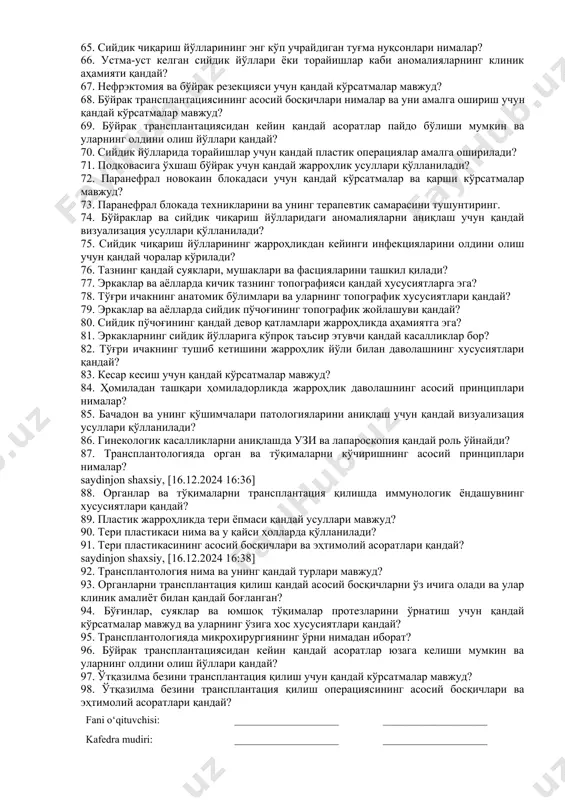 ганлар жойлашган ва уларнинг топографияси қандай? 47. ўн икки бармоқли, ортиқча ва охирги ичакнинг анатомик хусусиятлари қандай? 48. ичакнинг қандай вазифалари бор ва унинг шикастланишининг клиник кўринишлари қандай? 49. жарроҳликда ичак шовларининг қандай турлари қўлланилади ва уларнинг асосий хусусиятлари нималар? 50. нотўғри ичак шовлари натижасида қандай асоратлар юзага келиши мумкин? 51. қандай турдаги ичак анастомозлари мавжуд ва улар қайси ҳолатларда қўлланилади? 52. "ёқ ёнига", "охири охирига" ва "охири ёнига" анастомозларини бажаришнинг хусусиятлари қандай? 53. ичакни резекция қилиш учун қандай кўрсатмалар мавжуд? 54. қориннинг қуйи қисми органларидаги ўсимталар ва дивертикулларда қандай жарроҳлик аралашувлари амалга оширилади? 55. колостомияни қўйишнинг принциплари нималардан иборат? 56. аппендэктомия учун қандай кўрсатмалар мавжуд ва операциянинг асосий босқичлари қандай? 57. лапароскопик аппендэктомиянинг ўзига хос хусусиятлари қандай? 58. ўткир аппендицит қандай аниқланади? 59. ичакдаги операциялардан кейин қандай асоратлар юзага келиши мумкин? 60. қовурға ораси дисклари ва умуртқа канали қандай тузилмалардан ташкил топган? 61. умуртқадаги чандиқнинг клиник кўринишлари ва асоратлари …