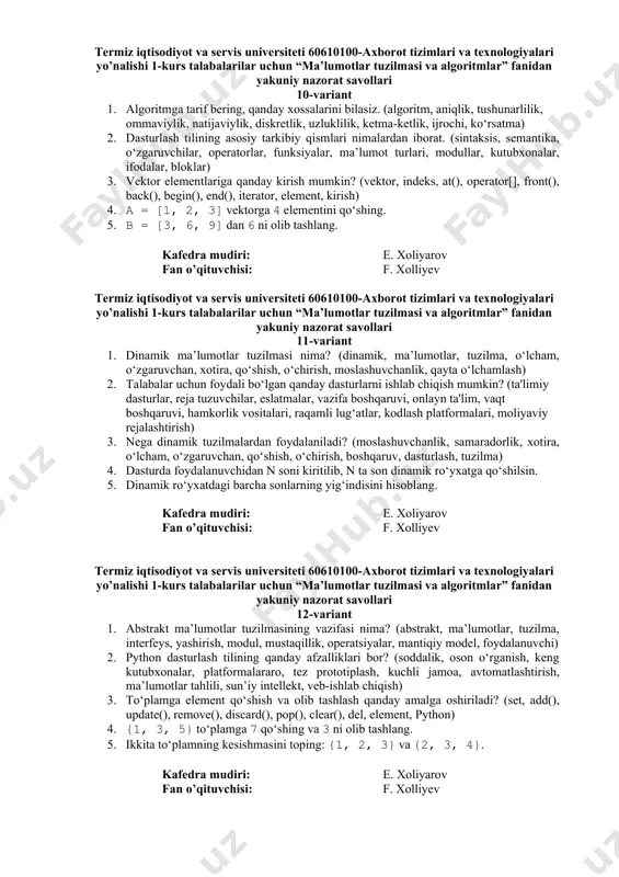 ayta ishlash, algoritm) 3. o‘zgaruvchi (variable) nima va u qanday e’lon qilinadi?. (o‘zgaruvchi, e’lon qilish, ma’lumot turi, identifikator, qiymat, xotira, dasturlash, tip, nom, sintaksis) 4. fibonachchi sonlarining dastlabki 5 tasini hisoblang (rekursiv usulda). 5. rekursiv usulda faktorial(5) ni hisoblang. kafedra mudiri: e. xoliyarov fan o’qituvchisi: f. xolliyev termiz iqtisodiyot va servis universiteti 60610100-axborot tizimlari va texnologiyalari yo’nalishi 1-kurs talabalarilar uchun “ma’lumotlar tuzilmasi va algoritmlar” fanidan yakuniy nazorat savollari 8-variant 1. talabalar uchun foydali bo‘lgan qanday dasturlarni ishlab chiqish mumkin? (ta'limiy dasturlar, reja tuzuvchilar, eslatmalar, vazifa boshqaruvi, onlayn ta'lim, vaqt boshqaruvi, hamkorlik vositalari, raqamli lug‘atlar, kodlash platformalari, moliyaviy rejalashtirish) 2. algoritmga tarif bering, qanday xossalarini bilasiz. (algoritm, aniqlik, tushunarlilik, ommaviylik, natijaviylik, diskretlik, uzluklilik, ketma-ketlik, ijrochi, ko‘rsatma) 3. bog’langan ro’yxatning afzalliklari nimalarda? (bog‘langan ro‘yxat, dinamik o‘lcham, samarali qo‘shish, samarali o‘chirish, xotira boshqaruvi, moslashuvchanlik, tartibga solish, oson kengaytirish, strukturaviy soddalik, ma'lumotlar tuzilmasi) 4. 3 ta tugundan iborat bog‘langan ro‘yxat chizing. 5. bir bog‘lamli …