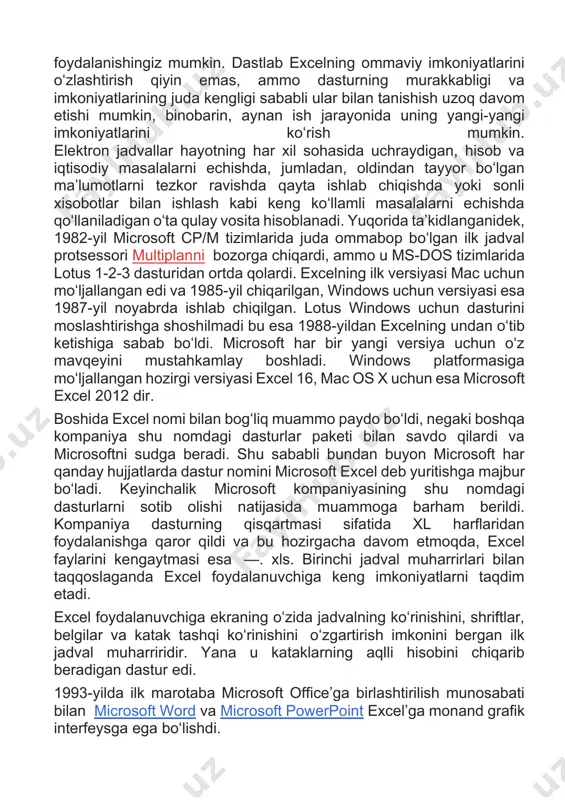 lik microsoft kompaniyasining shu nomdagi dasturlarni sotib olishi natijasida muammoga barham berildi. kompaniya dasturning qisqartmasi sifatida xl harflaridan foydalanishga qaror qildi va bu hozirgacha davom etmoqda, excel faylarini kengaytmasi esa —. xls. birinchi jadval muharrirlari bilan taqqoslaganda excel foydalanuvchiga keng imkoniyatlarni taqdim etadi. excel foydalanuvchiga ekraning oʻzida jadvalning koʻrinishini, shriftlar, belgilar va katak tashqi koʻrinishini oʻzgartirish imkonini bergan ilk jadval muharriridir. yana u kataklarning aqlli hisobini chiqarib beradigan dastur edi. 1993-yilda ilk marotaba microsoft officeʼga birlashtirilish munosabati bilan microsoft word va microsoft powerpoint excelʼga monand grafik interfeysga ega boʻlishdi. 1993-yildan boshlab excel tarkibiga visula basic'ga asoslangan excel masalalarini avtomatlashtirish imkonini beruvchi dasturlar uchun visual basic dasturlash tili kiritiladi. vba foydalanuvchi bilan aloqa qilish formalarini yaratishga imkon beradi. bu til dll (ing. dynamic link library-dinamik kutubxona)ni qoʻllashi (yaratishi emas) mumkin. vbaning funksionalligi excelni makroviruslar uchun oson nishonga aylantirdi. bu antivirus mahsulotlari ularni topishni oʻrganmagunlarigacha katta muammo boʻlib qoldi. shu sababli microsoft …