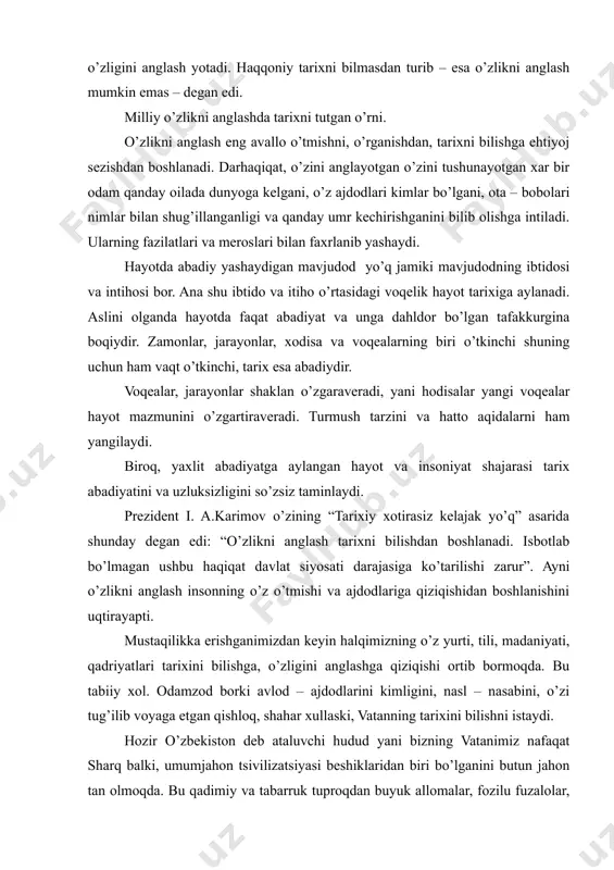 tarixni bilmasdan turib – esa o’zlikni anglash mumkin emas – degan edi. milliy o’zlikni anglashda tarixni tutgan o’rni. o’zlikni anglash eng avallo o’tmishni, o’rganishdan, tarixni bilishga ehtiyoj sezishdan boshlanadi. darhaqiqat, o’zini anglayotgan o’zini tushunayotgan xar bir odam qanday oilada dunyoga kelgani, o’z ajdodlari kimlar bo’lgani, ota – bobolari nimlar bilan shug’illanganligi va qanday umr kechirishganini bilib olishga intiladi. ularning fazilatlari va meroslari bilan faxrlanib yashaydi. hayotda abadiy yashaydigan mavjudod yo’q jamiki mavjudodning ibtidosi va intihosi bor. ana shu ibtido va itiho o’rtasidagi voqelik hayot tarixiga aylanadi. aslini olganda hayotda faqat abadiyat va unga dahldor bo’lgan tafakkurgina boqiydir. zamonlar, jarayonlar, xodisa va voqealarning biri o’tkinchi shuning uchun ham vaqt o’tkinchi, tarix esa abadiydir. voqealar, jarayonlar shaklan o’zgaraveradi, yani hodisalar yangi voqealar hayot mazmunini o’zgartiraveradi. turmush tarzini va hatto aqidalarni ham yangilaydi. biroq, yaxlit abadiyatga aylangan hayot va insoniyat shajarasi tarix abadiyatini va uzluksizligini so’zsiz taminlaydi. prezident i. a.karimov o’zining “tarixiy xotirasiz …