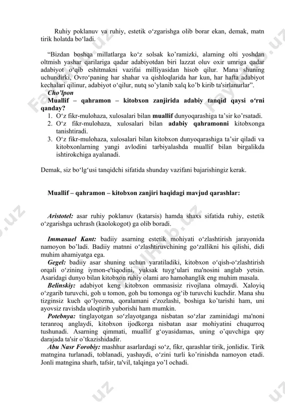 mulohaza, xulosalari bilan kitobxon dunyoqarashiga ta’sir qiladi va kitobxonlarning yangi avlodini tarbiyalashda muallif bilan birgalikda ishtirokchiga ayalanadi. demak, siz boʻlgʻusi tanqidchi sifatida shunday vazifani bajarishingiz kerak. muallif – qahramon – kitobxon zanjiri haqidagi mavjud qarashlar: aristotel: asar ruhiy poklanuv (katarsis) hamda shaxs sifatida ruhiy, estetik oʻzgarishga uchrash (kaolokogot) ga olib boradi. immanuel kant: badiiy asarning estetik mohiyati oʻzlashtirish jarayonida namoyon bo’ladi. badiiy matnni oʻzlashtiruvchining goʻzallikni his qilishi, didi muhim ahamiyatga ega. gegel: badiiy asar shuning uchun yaratiladiki, kitobxon oʻqish-oʻzlashtirish orqali oʻzining iymon-e'tiqodini, yuksak tuyg‘ulari ma'nosini anglab yetsin. asaridagi dunyo bilan kitobxon ruhiy olami aro hamohanglik eng muhim masala. belinskiy: adabiyot keng kitobxon ommasisiz rivojlana olmaydi. xaloyiq oʻzgarib turuvchi, goh u tomon, goh bu tomonga og‘ib turuvchi kuchdir. mana shu tizginsiz kuch qoʻlyozma, qoralamani e'zozlashi, boshiga ko’tarishi ham, uni ayovsiz ravishda uloqtirib yuborishi ham mumkin. potebnya: tinglayotgan soʻzlayotganga nisbatan soʻzlar zaminidagi ma'noni teranroq anglaydi, kitobxon ijodkorga nisbatan asar mohiyatini chuqurroq tushunadi. …
