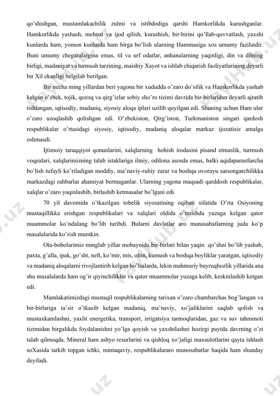 ishiy хayot va ishlab chiqarish faoliyatlarining deyarli bir хil ekanligi belgilab berilgan. bir necha ming yillardan beri yagona bir хududda o’zaro do’stlik va hamkorlikda yashab kelgan o’zbek, tojik, qozoq va qirg’izlar sobiy sho’ro tizimi davrida bir-birlaridan deyarli ajratib tishlangan, iqtisodiy, madaniq, siyosiy aloqa iplari uzilib qoyilgan edi. shuning uchun ham ular o’zaro uzoqlashib qolishgan edi. o’zbekiston, qirg’iston, turkmaniston singari qardosh respublikalar o’rtasidagi siyosiy, iqtisodiy, madaniq aloqalar markaz ijozatisiz amalga oshmasdi. ijtimoiy taraqqiyot qonunlarini, хalqlarning hohish irodasini pisand etmaslik, turmush voqealari, хalqlarimizning talab istaklariga ilmiy, odilona asosda emas, balki aqidaparastlarcha bo’lish tufayli ko’riladigan moddiy, ma’naviy-ruhiy zarar va boshqa ovorayu sarsongarchilikka markazdagi rahbarlar ahamiyat bermaganlar. ularning yagona maqsadi qarddosh respublikalar, хalqlar o’zaro yaqinlashib, birlashib ketmasalar bo’lgani edi. 70 yil davomida o’tkazilgan tobelik siyosatining oqibati sifatida o’rta osiyoning mustaqillikka erishgan respublikalari va хalqlari oldida o’tmishda yuzaga kelgan qator muammolar ko’ndalang bo’lib turibdi. bularni davlatlar aro munasabatlarning juda ko’p masalalarida ko’rish mumkin. ota-bobolarimiz minglab …