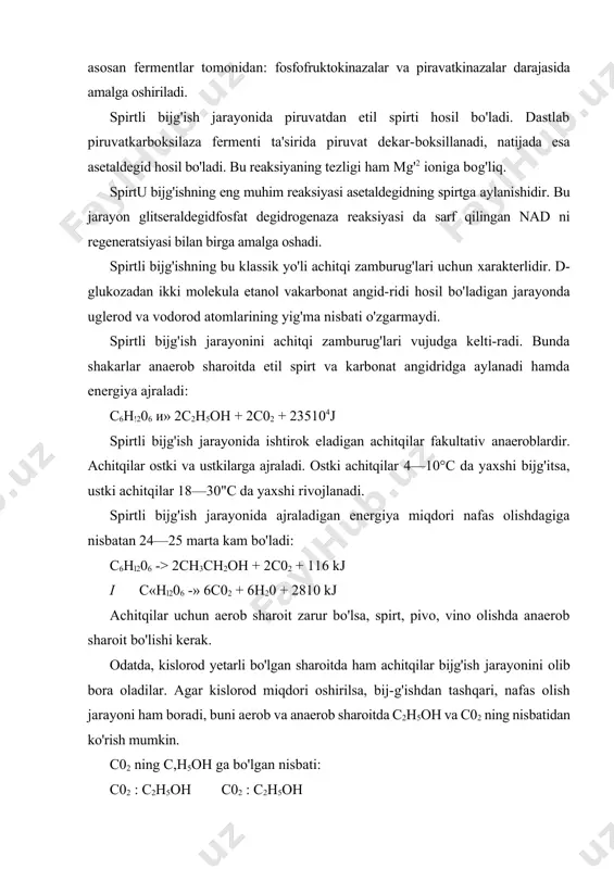 idan: fosfofruktokinazalar va piravatkinazalar darajasida amalga oshiriladi. spirtli bijg'ish jarayonida piruvatdan etil spirti hosil bo'ladi. dastlab piruvatkarboksilaza fermenti ta'sirida piruvat dekar-boksillanadi, natijada esa asetaldegid hosil bo'ladi. bu reaksiyaning tezligi ham mg'2 ioniga bog'liq. spirtu bijg'ishning eng muhim reaksiyasi asetaldegidning spirtga aylanishidir. bu jarayon glitseraldegidfosfat degidrogenaza reaksiyasi da sarf qilingan nad ni regeneratsiyasi bilan birga amalga oshadi. spirtli bijg'ishning bu klassik yo'li achitqi zamburug'lari uchun xarakterlidir. d-glukozadan ikki molekula etanol vakarbonat angid-ridi hosil bo'ladigan jarayonda uglerod va vodorod atomlarining yig'ma nisbati o'zgarmaydi. spirtli bijg'ish jarayonini achitqi zamburug'lari vujudga kelti-radi. bunda shakarlar anaerob sharoitda etil spirt va karbonat angidridga aylanadi hamda energiya ajraladi: c6h!206 и» 2c2h5oh + 2c02 + 235104j spirtli bijg'ish jarayonida ishtirok eladigan achitqilar fakultativ anaeroblardir. achitqilar ostki va ustkilarga ajraladi. ostki achitqilar 4—10°c da yaxshi bijg'itsa, ustki achitqilar 18—30"c da yaxshi rivojlanadi. spirtli bijg'ish jarayonida ajraladigan energiya miqdori nafas olishdagiga nisbatan 24—25 marta kam bo'ladi: c6hl206 -> 2ch3ch2oh + …