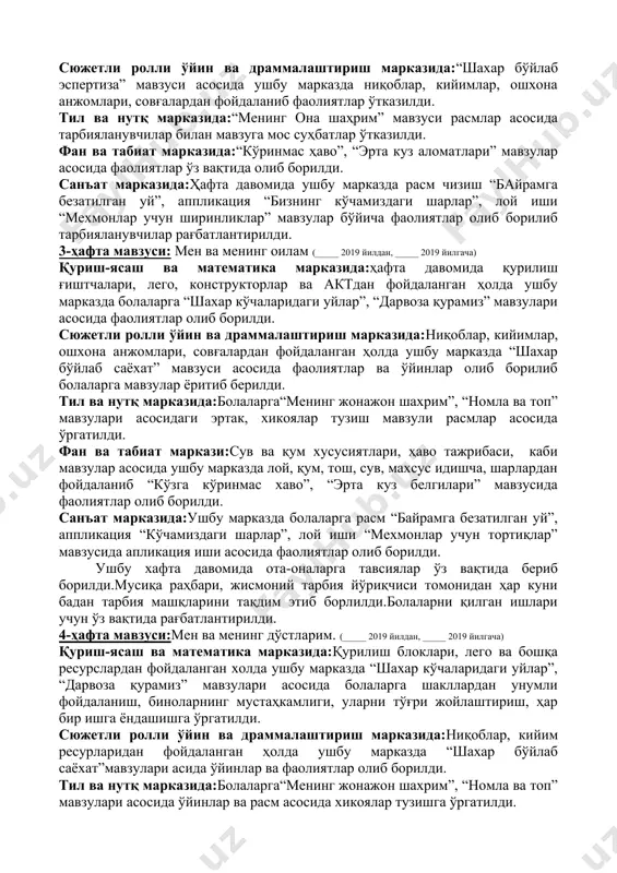 иларга “ўз шаҳримни қандай кўришни истайман”, апликация “сўзана”, лой иши “севимли ўйинчоқни ясаймиз”, “елимдан байроқча” мавзусида фаолият олиб бориш. 2-ҳафта мавзуси: менинг шаҳрим-менинг маҳаллам. (_____ 2019 йилдан, _____ 2019 йилгача) қуриш-ясаш ва математика марказида:ҳафта давомида ушбу марказда тарбияланувчиларга “шаҳар кўчаларидаги уйлар” мавзуси асосида қурилиш ғиштчалари, лего ва конструкторлардан фойдаланиб болаларга қурилиш ишлари ўргатилди. сюжетли ролли ўйин ва драммалаштириш марказида:“шахар бўйлаб эспертиза” мавзуси асосида ушбу марказда ниқоблар, кийимлар, ошхона анжомлари, совғалардан фойдаланиб фаолиятлар ўтказилди. тил ва нутқ марказида:“менинг она шаҳрим” мавзуси расмлар асосида тарбияланувчилар билан мавзуга мос суҳбатлар ўтказилди. фан ва табиат марказида:“кўринмас ҳаво”, “эрта куз аломатлари” мавзулар асосида фаолиятлар ўз вақтида олиб борилди. санъат марказида:ҳафта давомида ушбу марказда расм чизиш “байрамга безатилган уй”, аппликация “бизнинг кўчамиздаги шарлар”, лой иши “мехмонлар учун ширинликлар” мавзулар бўйича фаолиятлар олиб борилиб тарбияланувчилар рағбатлантирилди. 3-ҳафта мавзуси: мен ва менинг оилам (_____ 2019 йилдан, _____ 2019 йилгача) қуриш-ясаш ва математика марказида:ҳафта давомида қурилиш ғиштчалари, лего, конструкторлар …